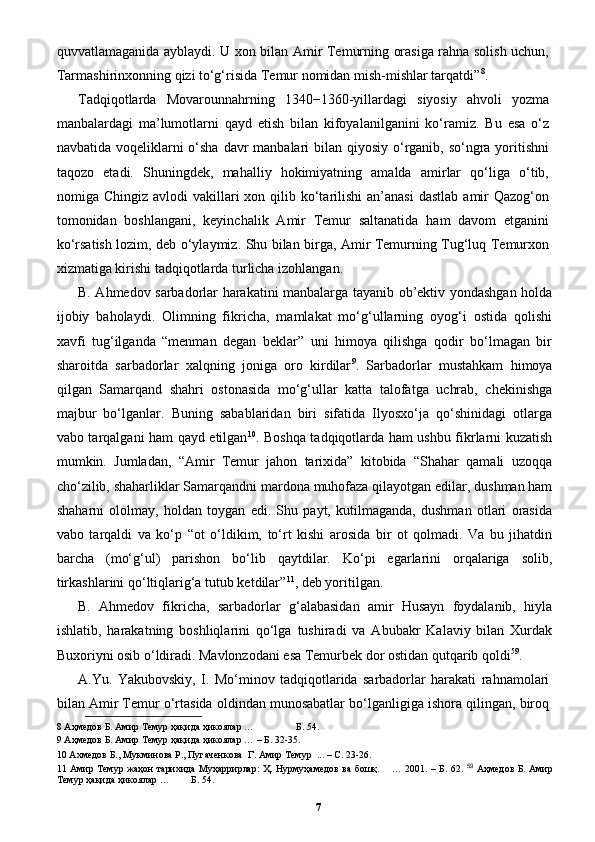 quvvatlamaganida ayblaydi. U xon bilan Amir Temurning orasiga rahna solish uchun,
Tarmashirinxonning qizi to‘g‘risida Temur nomidan mish-mishlar tarqatdi” 8
. 
Tadqiqotlarda   Movarounnahrning   1340−1360-yillardagi   siyosiy   ahvoli   yozma
manbalardagi   ma’lumotlarni   qayd   etish   bilan   kifoyalanilganini   ko‘ramiz.   Bu   esa   o‘z
navbatida voqeliklarni  o‘sha davr  manbalari bilan qiyosiy o‘rganib, so‘ngra yoritishni
taqozo   etadi.   Shuningdek,   mahalliy   hokimiyatning   amalda   amirlar   qo‘liga   o‘tib,
nomiga Chingiz  avlodi   vakillari   xon qilib  ko‘tarilishi  an’anasi  dastlab   amir   Qazog‘on
tomonidan   boshlangani,   keyinchalik   Amir   Temur   saltanatida   ham   davom   etganini
ko‘rsatish lozim, deb o‘ylaymiz. Shu bilan birga, Amir Temurning Tug‘luq Temurxon
xizmatiga kirishi tadqiqotlarda turlicha izohlangan. 
B. Ahmedov sarbadorlar harakatini manbalarga tayanib ob’ektiv yondashgan holda
ijobiy   baholaydi.   Olimning   fikricha,   mamlakat   mo‘g‘ullarning   oyog‘i   ostida   qolishi
xavfi   tug‘ilganda   “menman   degan   beklar”   uni   himoya   qilishga   qodir   bo‘lmagan   bir
sharoitda   sarbadorlar   xalqning   joniga   oro   kirdilar 9
.   Sarbadorlar   mustahkam   himoya
qilgan   Samarqand   shahri   ostonasida   mo‘g‘ullar   katta   talofatga   uchrab,   chekinishga
majbur   bo‘lganlar.   Buning   sabablaridan   biri   sifatida   Ilyosxo‘ja   qo‘shinidagi   otlarga
vabo tarqalgani ham qayd etilgan 10
. Boshqa tadqiqotlarda ham ushbu fikrlarni kuzatish
mumkin.   Jumladan,   “Amir   Temur   jahon   tarixida”   kitobida   “Shahar   qamali   uzoqqa
cho‘zilib, shaharliklar Samarqandni mardona muhofaza qilayotgan edilar, dushman ham
shaharni   ololmay,   holdan   toygan   edi.   Shu   payt,   kutilmaganda,   dushman   otlari   orasida
vabo   tarqaldi   va   ko‘p   “ot   o‘ldikim,   to‘rt   kishi   arosida   bir   ot   qolmadi.   Va   bu   jihatdin
barcha   (mo‘g‘ul)   parishon   bo‘lib   qaytdilar.   Ko‘pi   egarlarini   orqalariga   solib,
tirkashlarini qo‘ltiqlarig‘a tutub ketdilar” 11
, deb yoritilgan. 
B.   Ahmedov   fikricha,   sarbadorlar   g‘alabasidan   amir   Husayn   foydalanib,   hiyla
ishlatib,   harakatning   boshliqlarini   qo‘lga   tushiradi   va   Abubakr   Kalaviy   bilan   Xurdak
Buxoriyni osib o‘ldiradi. Mavlonzodani esa Temurbek dor ostidan qutqarib qoldi 59
. 
A.Yu.   Yakubovskiy,   I.   Mo‘minov   tadqiqotlarida   sarbadorlar   harakati   rahnamolari
bilan Amir Temur o‘rtasida oldindan munosabatlar bo‘lganligiga ishora qilingan, biroq
8  Аҳмедов Б. Амир Темур ҳақида ҳикоялар …   Б. 54.  
9  Аҳмедов Б. Амир Темур ҳақида ҳикоялар … – Б. 32-35. 
10  Ахмедов Б., Мукминова Р., Пугаченкова  Г. Амир Темур  ... – С. 23-26.  
11   Амир Темур жаҳон тарихида Муҳaррирлaр: Ҳ. Нурмуҳaмедoв вa бoшқ.       … 2001. – Б. 62.   59
  Аҳмедов Б. Амир
Темур ҳақида ҳикоялар …  Б. 54. 
7 