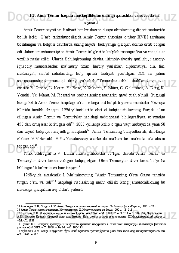 1.2. Amir Temur haqida mustaqillikdan oldingi qarashlar va sovet davri
siyosati
Amir Temur hayoti va faoliyati har bir davrda dunyo olimlarining diqqat markazida
bo‘lib   keldi.   G‘arb   tarixshunosligida   Amir   Temur   shaxsiga   e’tibor   XVIII   asrdanoq
boshlangan va kelgusi davrlarda uning hayoti, faoliyatiga qiziqish doimo ortib borgan
edi. Jahon tarixshunosligida Amir Temur to‘g‘risida ko‘plab monografiya va maqolalar
yozilib  nashr   etildi.  Ularda   Sohibqironning  davlat,   ijtimoiy-siyosiy   qurilishi,   ijtimoiy-
iqtisodiy   munosabatlar,   ma’muriy   tizim,   harbiy   yurishlar,   diplomatiya,   din,   fan,
madaniyat,   san’at   sohalaridagi   ko‘p   qirrali   faoliyati   yoritilgan.   XX   asr   jahon
sharqshunosligida   mustaqil   ilmiy   yo‘nalish–“Temurshunoslik”   shakllandi   va   ular
orasida R. Grosse, L. Keren, Ye.Rose, X.Xukxem, F. Mans, G. Golombek, A. Derg, K.
Yenoki, Ye. Manu, M. Rossati  va boshqalarning asarlarini qayd etish o‘rinli. Bugungi
kunga kelib Amir Temur haqidagi o‘rta asrlarga oid ko‘plab yozma manbalar Yevropa
tillarida   bosilib   chiqqan.   1996-yilboshlarida   chet   el   tadqiqotchilarining   Parijda   e’lon
qilingan   Amir   Temur   va   Temuriylar   haqidagi   tadqiqotlari   bibliografiyasi   ro‘yxatiga
450 dan ortiq asar kiritilgan edi 13
. 2000 -yillarga kelib o‘tgan vaqt mobaynida yana 50
dan   ziyod   tadqiqot   mavjudligi   aniqlandi 14
.   Amir   Temurning   bunyodkorlik,   ilm-fanga
e’tibori   V.V.Bartold,   A.Yu.Yakubovskiy   asarlarida   ma’lum   bir   ma’noda   o‘z   aksini
topgan edi 15
. 
Yirik   bibliograf   B.V.   Lunin   mustaqillikkacha   bo‘lgan   davrda   Amir   Temur   va
Temuriylar   davri   tarixnavisligini   tadqiq   etgan.   Olim   Temuriylar   davri   tarixi   bo‘yicha
bibliografik ko‘rsatkich ham tuzgan 16
. 
1968-yilda   akademik   I.   Mo‘minovning   “Amir   Temurning   O‘rta   Osiyo   tarixida
tutgan   o‘rni   va   roli” 17
  haqidagi   risolasining   nashr   etilishi   keng   jamoatchilikning   bu
mavzuga qiziqishini avj oldirib yubordi. 
13  Ртвеладзе Э.В, Саидов А.Х. Амир Темур в зеркале мировой истории. Библиография.–Париж, 1996. − 28 с. 
14  Амир Темур жаҳон тарихида. Муҳaррирлaр: Ҳ. Нурмуҳaмедoв вa бoшқ.  2001. – Б. 213. 
15  Бартольд В.В. История культурной жизни Туркестана / Соч. – М.: 1963. Том II. Ч. I. – С. 109-166; Якубовский 
А.Ю. Мастера Ирана и Средней Азии при Тимуре. Иранское искусство и археология. III Международный конгресс.
– М.–Л., 1939.  
16   Лунин   Б.В.   История,   культура   и   искусство   времени   тимуридов   в   советской   литературе   (библиографический
указатель) // ОНУ. – Т.: 1969. − № 8-9. – С. 100-145. 
17  Мўминов И.М. Амир Темурнинг Ўрта Осиеp тарихида тутган ўрни ва роли 	еpзма манбалар маълумотлари асосида.
– Т.: 1968. – 51 б. 
9 