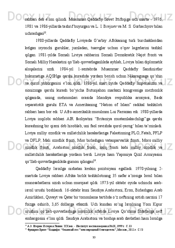 rahbari   deb   e’lon   qilindi.   Muammar   Qaddafiy   Sovet   Ittifoqiga   uch   marta   -   1976,
1981 va 198-yillarda tashrif buyurgan va L. I. Brejnev va M. S. Gorbachyov bilan
uchrashgan 12
.
1980-yillarda   Qaddafiy   Liviyada   G arbiy   Afrikaning   turli   burchaklaridanʻ
kelgan   isyonchi   guruhlar,   jumladan,   tuareglar   uchun   o quv   lagerlarini   tashkil	
ʻ
qilgan.   1981-yilda   Somali   Liviya   rahbarini   Somali   Demokratik   Najot   fronti   va
Somali Milliy Harakatini qo llab-quvvatlaganlikda ayblab, Liviya bilan diplomatik	
ʻ
aloqalarini   uzdi.   1984-yil   1-sentabrda   Muammar   Qaddafiy   Sandinistlar
hukumatiga   AQSHga   qarshi   kurashda   yordam   berish   uchun   Nikaraguaga   qo shin	
ʻ
va   qurol   yuborganini   e lon   qildi.   198-yil   mart   oyida   Qaddafiy   Imperializm   va	
ʼ
sionizmga   qarshi   kurash   bo yicha   Butunjahon   markazi   kongressiga   mezbonlik	
ʻ
qilganida,   uning   mehmonlari   orasida   Irlandiya   respublika   armiyasi,   Bask
separatistik   guruhi   ETA   va   Amerikaning   “Nation   of   Islam”   radikal   tashkiloti
rahbari ham bor edi. U Afro-amerikalik musulmon Lui Farraxan edi. 1980-yillarda
Liviya   inqilobi   rahbari   AIR   faoliyatini   “Britaniya   mustamlakachiligi”ga   qarshi
kurashning bir qismi deb hisoblab, uni faol ravishda qurol-yarog  bilan ta’minladi.	
ʻ
Liviya milliy ozodlik va millatchilik harakatlariga Falastinning PLO, Fatah, PFLP
va DFLP, Mali  ozodlik fronti, Misr  birlashgan vatanparvarlik fronti, Moro milliy
ozodlik   fronti,   Arabiston   ozodlik   fronti,   xalq   fronti   kabi   milliy   ozodlik   va
millatchilik   harakatlariga   yordam   berdi.   Liviya   ham   Yaponiya   Qizil   Armiyasini
qo llab-quvvatlaganlikda gumon qilingan	
ʻ 13
.
Qaddafiy   Isroilga   nisbatan   keskin   pozitsiyani   egalladi.   1970-yilning   2-
martida   Liviya   rahbari   Afrika   birlik   tashkilotining   35   nafar   a zosiga   Isroil   bilan	
ʼ
munosabatlarni   uzish   uchun   murojaat   qildi.   1973-yil   oktabr   oyida   uchinchi   arab-
isroil urushi boshlandi. 1-oktabr kuni Saudiya Arabistoni, Eron, Birlashgan Arab
Amirliklari, Quvayt va Qatar bir tomonlama tartibda o z neftining sotish narxini 17	
ʻ
foizga   oshirib,   3,65   dollarga   еtkazdi.   Uch   kundan   so ng   Isroilning   Yom   Kipur
ʻ
urushini   qo llab-quvvatlashiga   norozilik   sifatida   Liviya   Qo shma   Shtatlarga   neft	
ʻ ʻ
embargosini e’lon qildi. Saudiya Arabistoni va boshqa arab davlatlari ham Isroilga
12
  А.З. Егорин История Ливии. XX век. - Институт востоковедения РАН, 1999 г. C.33
13
  Фридрих Бригг “Каддафи: “бешеный пес” или народный благодетель”, Москва, 2011 г. C.53  
10 