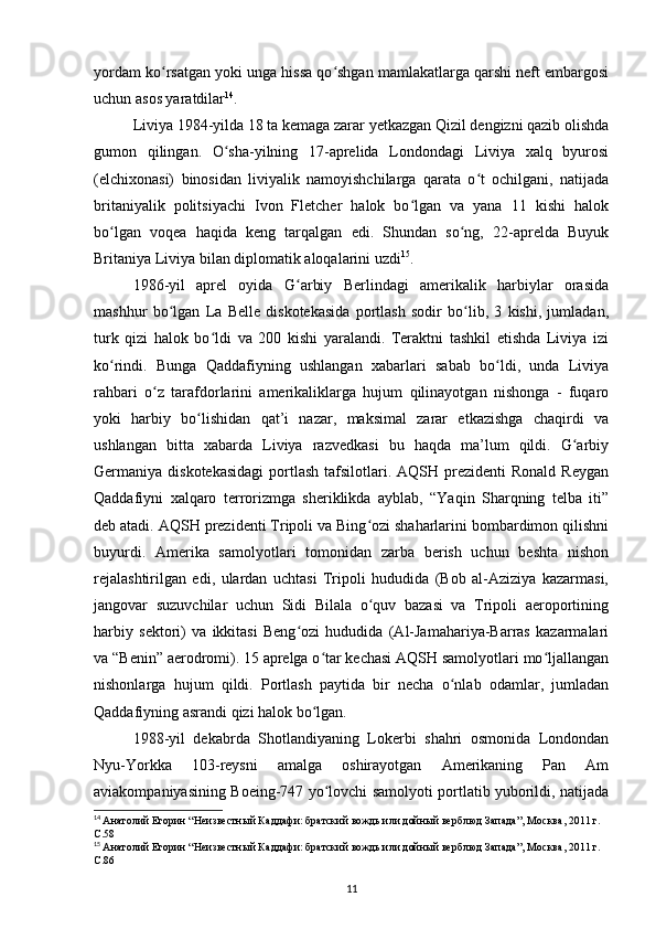 yordam ko rsatgan yoki unga hissa qo shgan mamlakatlarga qarshi neft embargosiʻ ʻ
uchun asos yaratdilar 14
.
Liviya 1984-yilda 18 ta kemaga zarar yеtkazgan Qizil dengizni qazib olishda
gumon   qilingan.   O sha-yilning   17-aprelida   Londondagi   Liviya   xalq   byurosi	
ʻ
(elchixonasi)   binosidan   liviyalik   namoyishchilarga   qarata   o t   ochilgani,   natijada	
ʻ
britaniyalik   politsiyachi   Ivon   Fletcher   halok   bo lgan   va   yana   11   kishi   halok	
ʻ
bo lgan   voqea   haqida   keng   tarqalgan   edi.   Shundan   so ng,   22-aprelda   Buyuk	
ʻ ʻ
Britaniya Liviya bilan diplomatik aloqalarini uzdi 15
.
1986-yil   aprel   oyida   G arbiy   Berlindagi   amerikalik   harbiylar   orasida	
ʻ
mashhur   bo lgan   La   Belle   diskotekasida   portlash   sodir   bo lib,   3   kishi,   jumladan,	
ʻ ʻ
turk   qizi   halok   bo ldi   va   200   kishi   yaralandi.   Teraktni   tashkil   etishda   Liviya   izi	
ʻ
ko rindi.   Bunga   Qaddafiyning   ushlangan   xabarlari   sabab   bo ldi,   unda   Liviya	
ʻ ʻ
rahbari   o z   tarafdorlarini   amerikaliklarga   hujum   qilinayotgan   nishonga   -   fuqaro	
ʻ
yoki   harbiy   bo lishidan   qat’i   nazar,   maksimal   zarar   etkazishga   chaqirdi   va	
ʻ
ushlangan   bitta   xabarda   Liviya   razvedkasi   bu   haqda   ma’lum   qildi.   G arbiy	
ʻ
Germaniya diskotekasidagi   portlash   tafsilotlari.  AQSH prezidenti  Ronald  Reygan
Qaddafiyni   xalqaro   terrorizmga   sheriklikda   ayblab,   “Yaqin   Sharqning   telba   iti”
deb atadi. AQSH prezidenti Tripoli va Bing ozi shaharlarini bombardimon qilishni	
ʻ
buyurdi.   Amerika   samolyotlari   tomonidan   zarba   berish   uchun   beshta   nishon
rejalashtirilgan   edi,   ulardan   uchtasi   Tripoli   hududida   (Bob   al-Aziziya   kazarmasi,
jangovar   suzuvchilar   uchun   Sidi   Bilala   o quv   bazasi   va   Tripoli   aeroportining
ʻ
harbiy   sektori)   va   ikkitasi   Beng ozi   hududida   (Al-Jamahariya-Barras   kazarmalari	
ʻ
va “Benin” aerodromi). 15 aprelga o tar kechasi AQSH samolyotlari mo ljallangan	
ʻ ʻ
nishonlarga   hujum   qildi.   Portlash   paytida   bir   necha   o nlab   odamlar,   jumladan	
ʻ
Qaddafiyning asrandi qizi halok bo lgan.	
ʻ
1988-yil   dekabrda   Shotlandiyaning   Lokerbi   shahri   osmonida   Londondan
Nyu-Yorkka   103-reysni   amalga   oshirayotgan   Amerikaning   Pan   Am
aviakompaniyasining Boeing-747 yo lovchi samolyoti portlatib yuborildi, natijada	
ʻ
14
  Анатолий Егорин “Неизвестный Каддафи: братский вождь или дойный верблюд Запада”, Москва, 2011 г. 
C.58
15
  Анатолий Егорин “Неизвестный Каддафи: братский вождь или дойный верблюд Запада”, Москва, 2011 г. 
C.86
11 