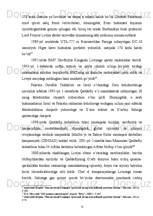 270 kishi  (barcha yo lovchilar  va ekipaj  a’zolari)  halok bo ldi. Dastlab Falastinniʻ ʻ
ozod   qilish   xalq   fronti   terrorchilari,   shuningdek,   Eron   hukumati   hujumni
uyushtirganlikda  gumon  qilingan  edi,  biroq  tez   orada  Shotlandiya  bosh   prokurori
Lord Freyzer Liviya davlat razvedka xizmatining ikki xodimini rasman aybladi.
1989-yil   sentabrda   UTA-772   ni   Brazzavildan   Parijga   uchayotgan   DC-10
samolyoti   Niger   havo   hududida   portlatib   yuborildi,   natijada   170   kishi   halok
bo ldi	
ʻ 16
.
1992-yilda   BMT   Xavfsizlik   Kengashi   Liviyaga   qarshi   sanksiyalar   kiritdi.
1993-yil   1-dekabrda   neftni   tashish   va   qayta   ishlash   uchun   ko plab   turdagi	
ʻ
uskunalarni   sotishni   taqiqlovchi  BMTning  qo shimcha  sanksiyalari  joriy etildi  va	
ʻ
Liviya xorijdagi xoldinglari ham muzlatib qo yildi
ʻ 17
.
Falastin   Ozodlik   Tashkiloti   va   Isroil   o rtasidagi   Oslo   kelishuvlariga	
ʻ
norozilik   sifatida   1995-yil   1-sentabrda   Qaddafiy   o z   mamlakatida   ishlayotgan   30
ʻ
ming   falastinlikni   chiqarib   yuborishini   e’lon   qildi.   Shuningdek,   u   arab
hukumatlarini Isroil va Falastin rahbarlari kelishuvga erishgani uchun jazo sifatida
falastinliklarni   chiqarib   yuborishga   va   G azo   sektori   va   G arbiy   Sohilga	
ʻ ʻ
qaytarishga chaqirdi.
1998-yilda   Qaddafiy   tashabbusi   bilan   mintaqada   tinchlik,   xavfsizlik   va
barqarorlikni   mustahkamlash,   shuningdek,   global   iqtisodiy   va   ijtimoiy
rivojlanishga   erishish   maqsadida   Sohilbo yi   va   Sahroi   Kabir   mintaqasi   davlatlari	
ʻ
hamjamiyati (CENSAD) tashkil etildi. 2001-yil 2-martda ham Muammar Qaddafiy
tashabbusi bilan 54 Afrika davlatini birlashtirgan Afrika Ittifoqi e’lon qilindi 18
.
2000-yillarda   shakllangan   Liviya   elitasi   o rtasidagi   tartibsizliklar,   barcha	
ʻ
ittifoqchilardan   ayrilishi   va   Qaddafiyning   G arb   dunyosi   bilan   ochiq   qarama-	
ʻ
qarshilikka kirishni istamasligi mamlakatning iqtisodiy, keyin esa siyosiy hayotini
biroz   liberallashtirishga   olib   keldi.   Chet   el   kompaniyalariga   Liviyaga   ruxsat
berildi,   Italiyaga   gaz   quvuri   qurish   bo yicha   shartnomalar   imzolandi   (sobiq	
ʻ
16
  Анатолий Егорин “Неизвестный Каддафи: братский вождь или дойный верблюд Запада”, Москва, 2011 г. 
C.103
17
  И.А. Мусский “100 великих диктаторов”, изд-во “Вече”, 2009 г. C.467
18
  Анатолий Егорин “Неизвестный Каддафи: братский вождь или дойный верблюд Запада”, Москва, 2011 г. 
C.74
12 