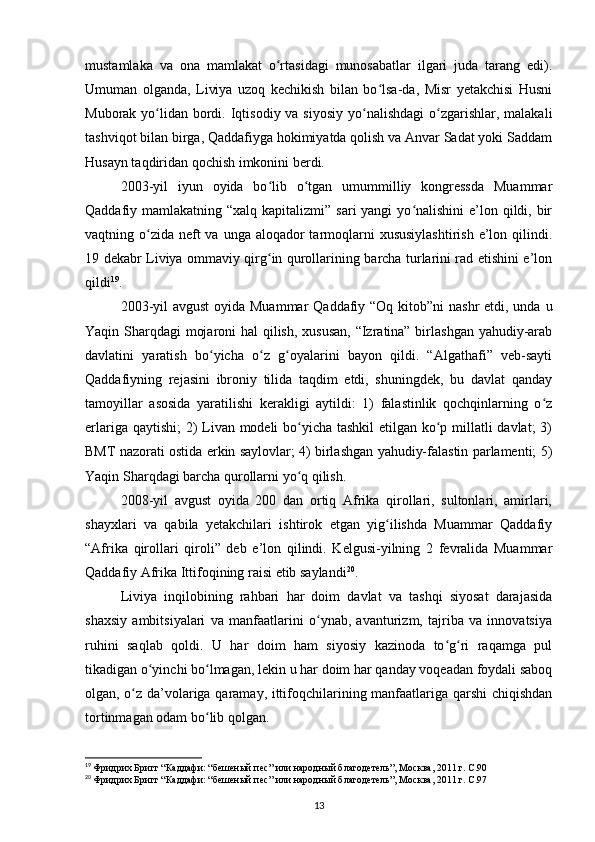 mustamlaka   va   ona   mamlakat   o rtasidagi   munosabatlar   ilgari   juda   tarang   edi).ʻ
Umuman   olganda,   Liviya   uzoq   kechikish   bilan   bo lsa-da,   Misr   yеtakchisi   Husni	
ʻ
Muborak yo lidan  bordi. Iqtisodiy va siyosiy  yo nalishdagi  o zgarishlar, malakali	
ʻ ʻ ʻ
tashviqot bilan birga, Qaddafiyga hokimiyatda qolish va Anvar Sadat yoki Saddam
Husayn taqdiridan qochish imkonini berdi.
2003-yil   iyun   oyida   bo lib   o tgan   umummilliy   kongressda   Muammar	
ʻ ʻ
Qaddafiy mamlakatning “xalq kapitalizmi” sari  yangi  yo nalishini  e’lon qildi, bir	
ʻ
vaqtning o zida  neft  va unga  aloqador  tarmoqlarni  xususiylashtirish  e’lon qilindi.	
ʻ
19 dekabr Liviya ommaviy qirg in qurollarining barcha turlarini rad etishini e’lon	
ʻ
qildi 19
.
2003-yil  avgust  oyida Muammar  Qaddafiy “Oq kitob”ni  nashr etdi, unda u
Yaqin Sharqdagi mojaroni  hal  qilish, xususan,  “Izratina” birlashgan yahudiy-arab
davlatini   yaratish   bo yicha   o z   g oyalarini   bayon   qildi.   “Algathafi”   veb-sayti	
ʻ ʻ ʻ
Qaddafiyning   rejasini   ibroniy   tilida   taqdim   etdi,   shuningdek,   bu   davlat   qanday
tamoyillar   asosida   yaratilishi   kerakligi   aytildi:   1)   falastinlik   qochqinlarning   o z	
ʻ
еrlariga qaytishi;  2)  Livan modeli bo yicha tashkil etilgan ko p millatli  davlat;  3)	
ʻ ʻ
BMT nazorati ostida erkin saylovlar; 4) birlashgan yahudiy-falastin parlamenti; 5)
Yaqin Sharqdagi barcha qurollarni yo q qilish.
ʻ
2008-yil   avgust   oyida   200   dan   ortiq   Afrika   qirollari,   sultonlari,   amirlari,
shayxlari   va   qabila   yеtakchilari   ishtirok   etgan   yig ilishda   Muammar   Qaddafiy	
ʻ
“Afrika   qirollari   qiroli”   deb   e’lon   qilindi.   Kelgusi-yilning   2   fevralida   Muammar
Qaddafiy Afrika Ittifoqining raisi etib saylandi 20
.
Liviya   inqilobining   rahbari   har   doim   davlat   va   tashqi   siyosat   darajasida
shaxsiy   ambitsiyalari   va   manfaatlarini   o ynab,   avanturizm,   tajriba   va   innovatsiya	
ʻ
ruhini   saqlab   qoldi.   U   har   doim   ham   siyosiy   kazinoda   to g ri   raqamga   pul	
ʻ ʻ
tikadigan o yinchi bo lmagan, lekin u har doim har qanday voqeadan foydali saboq	
ʻ ʻ
olgan, o z da’volariga qaramay, ittifoqchilarining manfaatlariga qarshi  chiqishdan	
ʻ
tortinmagan odam bo lib qolgan.	
ʻ
19
  Фридрих Бригг “Каддафи: “бешеный пес” или народный благодетель”, Москва, 2011 г. C.90
20
  Фридрих Бригг “Каддафи: “бешеный пес” или народный благодетель”, Москва, 2011 г. C.97  
13 