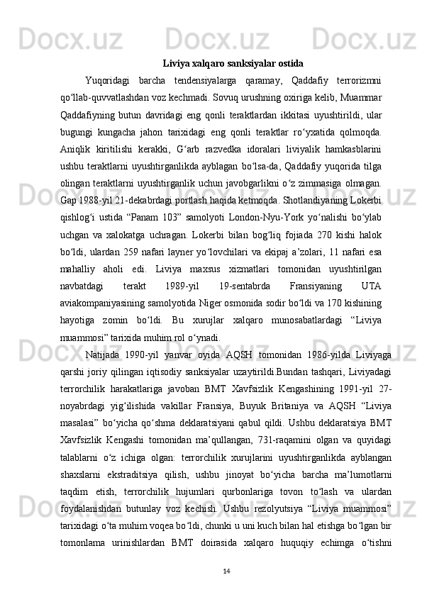 Liviya xalqaro sanksiyalar ostida
Yuqoridagi   barcha   tendensiyalarga   qaramay,   Qaddafiy   terrorizmni
qo llab-quvvatlashdan voz kechmadi. Sovuq urushning oxiriga kelib, Muammarʻ
Qaddafiyning   butun   davridagi   eng   qonli   teraktlardan   ikkitasi   uyushtirildi,   ular
bugungi   kungacha   jahon   tarixidagi   eng   qonli   teraktlar   ro yxatida   qolmoqda.	
ʻ
Aniqlik   kiritilishi   kerakki,   G arb   razvedka   idoralari   liviyalik   hamkasblarini	
ʻ
ushbu   teraktlarni   uyushtirganlikda   ayblagan   bo lsa-da,   Qaddafiy   yuqorida   tilga	
ʻ
olingan teraktlarni  uyushtirganlik  uchun javobgarlikni  o z  zimmasiga   olmagan.	
ʻ
Gap 1988-yil 21-dekabrdagi portlash haqida ketmoqda. Shotlandiyaning Lokerbi
qishlog i   ustida   “Panam   103”   samolyoti   London-Nyu-York   yo nalishi   bo ylab	
ʻ ʻ ʻ
uchgan   va   xalokatga   uchragan.   Lokerbi   bilan   bog liq   fojiada   270   kishi   halok	
ʻ
bo ldi,   ulardan   259   nafari   layner   yo lovchilari   va   ekipaj   a’zolari,   11   nafari   esa	
ʻ ʻ
mahalliy   aholi   edi.   Liviya   maxsus   xizmatlari   tomonidan   uyushtirilgan
navbatdagi   terakt   1989-yil   19-sentabrda   Fransiyaning   UTA
aviakompaniyasining samolyotida Niger osmonida sodir bo ldi va 170 kishining	
ʻ
hayotiga   zomin   bo ldi.   Bu   xurujlar   xalqaro   munosabatlardagi   “Liviya	
ʻ
muammosi” tarixida muhim rol o ynadi.	
ʻ
Natijada   1990-yil   yanvar   oyida   AQSH   tomonidan   1986-yilda   Liviyaga
qarshi   joriy   qilingan   iqtisodiy   sanksiyalar   uzaytirildi.Bundan   tashqari,   Liviyadagi
terrorchilik   harakatlariga   javoban   BMT   Xavfsizlik   Kengashining   1991-yil   27-
noyabrdagi   yig ilishida   vakillar   Fransiya,   Buyuk   Britaniya   va   AQSH   “Liviya	
ʻ
masalasi”   bo yicha   qo shma   deklaratsiyani   qabul   qildi.   Ushbu   deklaratsiya   BMT	
ʻ ʻ
Xavfsizlik   Kengashi   tomonidan   ma’qullangan,   731-raqamini   olgan   va   quyidagi
talablarni   o z   ichiga   olgan:   terrorchilik   xurujlarini   uyushtirganlikda   ayblangan
ʻ
shaxslarni   ekstraditsiya   qilish,   ushbu   jinoyat   bo yicha   barcha   ma’lumotlarni	
ʻ
taqdim   etish,   terrorchilik   hujumlari   qurbonlariga   tovon   to lash   va   ulardan	
ʻ
foydalanishdan   butunlay   voz   kechish.   Ushbu   rezolyutsiya   “Liviya   muammosi”
tarixidagi o ta muhim voqea bo ldi, chunki u uni kuch bilan hal etishga bo lgan bir	
ʻ ʻ ʻ
tomonlama   urinishlardan   BMT   doirasida   xalqaro   huquqiy   еchimga   o tishni	
ʻ
14 