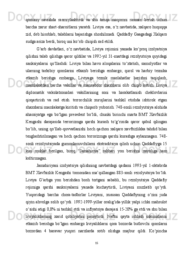 qonuniy   ravishda   rasmiylashtirdi   va   shu   tariqa   maqomni   rasman   berish   uchun
barcha zarur shart-sharoitlarni yaratdi. Liviya esa, o z navbatida, xalqaro huquqqaʻ
zid, deb hisoblab, talablarni bajarishga shoshilmadi. Qaddafiy Gaagadagi Xalqaro
sudga ariza berdi, biroq uni ko rib chiqish rad etildi.	
ʻ
G arb   davlatlari,   o z   navbatida,   Liviya   rejimini   yanada   ko proq   izolyatsiya	
ʻ ʻ ʻ
qilishni talab qilishga qaror qildilar va 1992-yil 31-martdagi rezolyutsiya quyidagi
sanksiyalarni   qo llashdi:   Liviya   bilan   havo   aloqalarini   to xtatish,   samolyotlar   va	
ʻ ʻ
ularning   tarkibiy   qismlarini   еtkazib   berishga   embargo;   qurol   va   harbiy   texnika
еtkazib   berishga   embargo,   Liviyaga   texnik   maslahatlar   berishni   taqiqlash,
mamlakatdan   barcha   vakillar   va   mansabdor   shaxslarni   olib   chiqib   ketish,   Liviya
diplomatik   vakolatxonalari   vakillarining   soni   va   harakatlanish   cheklovlarini
qisqartirish   va   rad   etish.   terrorchilik   xurujlarini   tashkil   etishda   ishtirok   etgan
shaxslarni mamlakatga kiritish va chiqarib yuborish. 748-sonli rezolyutsiya alohida
ahamiyatga   ega   bo lgan   presedent   bo ldi,   chunki   birinchi   marta   BMT   Xavfsizlik	
ʻ ʻ
Kengashi   darajasida   terrorizmga   qarshi   kurash   to g risida   qaror   qabul   qilingan	
ʻ ʻ
bo lib, uning qo llab-quvvatlanishi  hech qachon xalqaro xavfsizlikka tahdid bilan	
ʻ ʻ
tenglashtirilmagan va hech qachon terrorizmga qarshi kurashga aylanmagan. 748-
sonli rezolyutsiyada gumonlanuvchilarni ekstraditsiya qilish uchun Qaddafiyga 15
kun   muhlat   berilgan,   biroq   “Jamahiriya”   rahbari   yon   berishni   xayoliga   ham
keltirmagan.
Jamahiriyani   izolyatsiya   qilishning   navbatdagi   qadami   1993-yil   1-oktabrda
BMT Xavfsizlik Kengashi tomonidan ma’qullangan 883-sonli rezolyutsiya bo ldi.	
ʻ
Liviya   G arbga   yon   berishdan   bosh   tortgani   sababli,   bu   rezolyutsiya   Qaddafiy	
ʻ
rejimiga   qarshi   sanksiyalarni   yanada   kuchaytirdi,   Liviyani   muzlatib   qo ydi.	
ʻ
Yuqoridagi   barcha   chora-tadbirlar   Liviyani,   xususan   Qaddafiyning   o zini   juda	
ʻ
qiyin ahvolga solib qo ydi. 1992-1999-yillar oralig ida-yillik yalpi ichki mahsulot	
ʻ ʻ
o sishi atigi 0,8% ni tashkil etdi va inflyatsiya darajasi 15-20% ga еtdi va shu bilan	
ʻ
liviyaliklarning   xarid   qobiliyatini   pasaytirdi.   Neftni   qayta   ishlash   uskunalarini
еtkazib  berishga  bo lgan  embargo  liviyaliklarni  qora  bozorda  butlovchi   qismlarni	
ʻ
bozordan   4   baravar   yuqori   narxlarda   sotib   olishga   majbur   qildi.   Ko pincha	
ʻ
15 