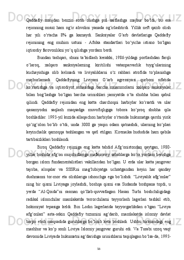 Qaddafiy   xorijdan   benzin   sotib   olishga   pul   sarflashga   majbur   bo ldi,   bu   esaʻ
rejimning   onsuz   ham   og ir   ahvolini   yanada   og irlashtirdi.   Yillik   neft   qazib   olish	
ʻ ʻ
har   yili   o rtacha   8%   ga   kamaydi.   Sanksiyalar   G arb   davlatlariga   Qaddafiy	
ʻ ʻ
rejimining   eng   muhim   ustuni   -   Afrika   standartlari   bo yicha   istisno   bo lgan	
ʻ ʻ
iqtisodiy farovonlikni yo q qilishga yordam berdi.	
ʻ
Bundan   tashqari,   shuni   ta’kidlash   kerakki,   198-yildagi   portlashdan   farqli
o laroq,   xalqaro   sanksiyalarning   kiritilishi   vatanparvarlik   tuyg ularining	
ʻ ʻ
kuchayishiga   olib   kelmadi   va   liviyaliklarni   o z   rahbari   atrofida   to planishga	
ʻ ʻ
majburlamadi.   Qaddafiyning   Liviyani   G arb   agressiyasi   qurboni   sifatida	
ʻ
ko rsatishga   va   iqtisodiyot   sohasidagi   barcha   muammolarni   xalqaro   sanksiyalar	
ʻ
bilan   bog lashga   bo lgan   barcha   urinishlari   jamiyatda   o ta   shubha   bilan   qabul	
ʻ ʻ ʻ
qilindi.   Qaddafiy   rejimidan   eng   katta   charchoqni   harbiylar   ko rsatdi   va   ular	
ʻ
qasamyodni   saqlash   maqsadga   muvofiqligiga   tobora   ko proq   shubha   qila	
ʻ
boshladilar. 1993-yil kuzida allaqachon harbiylar o rtasida hukumatga qarshi yirik	
ʻ
qo zg olon   bo lib   o tdi,   unda   3000   ga   yaqin   odam   qatnashdi,   ularning   ko plari	
ʻ ʻ ʻ ʻ ʻ
keyinchalik   qamoqqa   tashlangan   va   qatl   etilgan.   Kirenaika   hududida   ham   qabila
tartibsizliklari boshlandi.
Biroq   Qaddafiy   rejimiga   eng   katta   tahdid   Afg onistondan   qaytgan,   1980-	
ʻ
yillar boshida afg on mujohidlariga mafkuraviy sabablarga ko ra yordam berishga	
ʻ ʻ
borgan   islom   fundamentalistlari   vakillaridan   bo lgan.   U   erda   ular   katta   jangovar	
ʻ
tajriba,   aloqalar   va   SSSRni   mag lubiyatga   uchratgandan   keyin   har   qanday	
ʻ
dushmanni   tor-mor   eta   olishlariga   ishonchga   ega   bo lishdi.   “Liviyalik   afg onlar”	
ʻ ʻ
ning   bir   qismi   Liviyaga   joylashdi,   boshqa   qismi   esa   Sudanda   boshpana   topdi,   u
y еrda   “Al-Qoida”ni   rasman   qo llab-quvvatlagan   Hasan   Turbi   boshchiligidagi	
ʻ
radikal   islomchilar   mamlakatda   terrorchilarni   tayyorlash   lagerlari   tashkil   etib,
hokimiyat   tepasiga   keldi.   Bin   Lodin   lagerlarida   tayyorgarlikdan   o tgan   “Liviya	
ʻ
afg onlari”   asta-sekin   Qaddafiy   tuzumini   ag darib,   mamlakatda   islomiy   davlat	
ʻ ʻ
barpo   etish   maqsadida   guruhlarga   bo linib   keta   boshladi.  	
ʻ Ushbu   turkumdagi   eng
mashhur   va   ko p   sonli   Liviya   Islomiy   jangovar   guruhi   edi.   Va   Turabi   uzoq   vaqt	
ʻ
davomida Liviyada hukumatni ag darishga urinishlarni taqiqlagan bo lsa-da, 1993-	
ʻ ʻ
16 