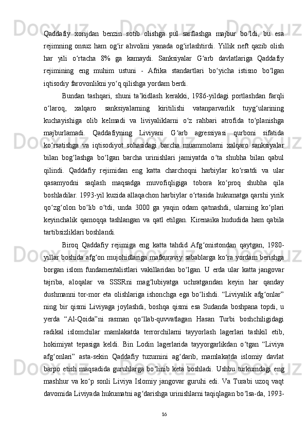 Qaddafiy   xorijdan   benzin   sotib   olishga   pul   sarflashga   majbur   bo ldi,   bu   esaʻ
rejimning   onsuz   ham   og ir   ahvolini   yanada   og irlashtirdi.   Yillik   neft   qazib   olish	
ʻ ʻ
har   yili   o rtacha   8%   ga   kamaydi.   Sanksiyalar   G arb   davlatlariga   Qaddafiy	
ʻ ʻ
rejimining   eng   muhim   ustuni   -   Afrika   standartlari   bo yicha   istisno   bo lgan	
ʻ ʻ
iqtisodiy farovonlikni yo q qilishga yordam berdi.	
ʻ
Bundan   tashqari,   shuni   ta’kidlash   kerakki,   198-yildagi   portlashdan   farqli
o laroq,   xalqaro   sanksiyalarning   kiritilishi   vatanparvarlik   tuyg ularining	
ʻ ʻ
kuchayishiga   olib   kelmadi   va   liviyaliklarni   o z   rahbari   atrofida   to planishga	
ʻ ʻ
majburlamadi.   Qaddafiyning   Liviyani   G arb   agressiyasi   qurboni   sifatida	
ʻ
ko rsatishga   va   iqtisodiyot   sohasidagi   barcha   muammolarni   xalqaro   sanksiyalar	
ʻ
bilan   bog lashga   bo lgan   barcha   urinishlari   jamiyatda   o ta   shubha   bilan   qabul	
ʻ ʻ ʻ
qilindi.   Qaddafiy   rejimidan   eng   katta   charchoqni   harbiylar   ko rsatdi   va   ular	
ʻ
qasamyodni   saqlash   maqsadga   muvofiqligiga   tobora   ko proq   shubha   qila	
ʻ
boshladilar. 1993-yil kuzida allaqachon harbiylar o rtasida hukumatga qarshi yirik	
ʻ
qo zg olon   bo lib   o tdi,   unda   3000   ga   yaqin   odam   qatnashdi,   ularning   ko plari	
ʻ ʻ ʻ ʻ ʻ
keyinchalik   qamoqqa   tashlangan   va   qatl   etilgan.   Kirenaika   hududida   ham   qabila
tartibsizliklari boshlandi.
Biroq   Qaddafiy   rejimiga   eng   katta   tahdid   Afg onistondan   qaytgan,   1980-	
ʻ
yillar boshida afg on mujohidlariga mafkuraviy sabablarga ko ra yordam berishga	
ʻ ʻ
borgan   islom   fundamentalistlari   vakillaridan   bo lgan.   U   erda   ular   katta   jangovar	
ʻ
tajriba,   aloqalar   va   SSSRni   mag lubiyatga   uchratgandan   keyin   har   qanday	
ʻ
dushmanni   tor-mor   eta   olishlariga   ishonchga   ega   bo lishdi.   “Liviyalik   afg onlar”	
ʻ ʻ
ning   bir   qismi   Liviyaga   joylashdi,   boshqa   qismi   esa   Sudanda   boshpana   topdi,   u
y еrda   “Al-Qoida”ni   rasman   qo llab-quvvatlagan   Hasan   Turbi   boshchiligidagi	
ʻ
radikal   islomchilar   mamlakatda   terrorchilarni   tayyorlash   lagerlari   tashkil   etib,
hokimiyat   tepasiga   keldi.   Bin   Lodin   lagerlarida   tayyorgarlikdan   o tgan   “Liviya	
ʻ
afg onlari”   asta-sekin   Qaddafiy   tuzumini   ag darib,   mamlakatda   islomiy   davlat	
ʻ ʻ
barpo   etish   maqsadida   guruhlarga   bo linib   keta   boshladi.  	
ʻ Ushbu   turkumdagi   eng
mashhur   va   ko p   sonli   Liviya   Islomiy   jangovar   guruhi   edi.   Va   Turabi   uzoq   vaqt	
ʻ
davomida Liviyada hukumatni ag darishga urinishlarni taqiqlagan bo lsa-da, 1993-	
ʻ ʻ
16