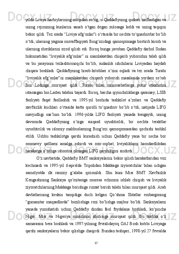 yilda Liviya harbiylarining nutqidan so ng, u Qaddafiyning qudrati zaiflashgan vaʻ
uning   rejimining   kunlarini   sanab   o tgan   degan   xulosaga   keldi   va   uning   taqiqini	
ʻ
bekor qildi. Tez orada “Liviya afg onlar”i o rtasida bir nechta to qnashuvlar bo lib	
ʻ ʻ ʻ ʻ
o tdi, ularning yagona muvaffaqiyati Bing ozidagi qamoqxonaga bostirib kirish va	
ʻ ʻ
ularning sheriklarini ozod qilish edi. Biroq bunga javoban Qaddafiy darhol Sudan
hukumatidan “liviyalik afg onlar” ni  mamlakatdan chiqarib yuborishni  talab qildi	
ʻ
va   bu   jarayonni   tezlashtirmoqchi   bo lib,   sudanlik   ishchilarni   Liviyadan   haydab	
ʻ
chiqara   boshladi.   Qaddafiyning   hisob-kitoblari   o zini   oqladi   va   tez   orada   Turabi	
ʻ
“liviyalik   afg onlar”ni   mamlakatdan   chiqarib   yuborish   masalasida   yordam   so rab	
ʻ ʻ
Bin   Lodinga   murojaat   qildi.   Turabi   bilan   munosabatlarga   putur   е tkazishni
istamagan bin Laden talabni bajardi. Biroq, barcha qiyinchiliklarga qaramay, LSIB
faoliyati   faqat   faollashdi   va   1995-yil   boshida   tashkilot   a’zolari   va   Qaddafiy
xavfsizlik   kuchlari   o rtasida   katta   qurolli   to qnashuv   bo lib   o tdi,   natijada   LIFG	
ʻ ʻ ʻ ʻ
mavjudligi   ma’lum   bo ldi.   199-yilda   LIFG   faoliyati   yanada   kengaydi,   uning	
ʻ
davomida   Qaddafiyning   o ziga   suiqasd   uyushtirildi,   bir   nechta   teraktlar	
ʻ
uyushtirildi   va   islomiy   mahbuslarning   Bing ozi   qamoqxonasidan   qochishi   tashkil	
ʻ
etildi.   Ushbu   tashkilotga   qarshi   kurashish   uchun   Qaddafiy   yana   bir   necha   bor
ommaviy   qatllarni   amalga   oshirdi   va   oxir-oqibat,   liviyaliklarni   hamdardlikdan
harakatga o tishga ishontira olmagan LIFG qarshiligini sindirdi.	
ʻ
O z navbatida, Qaddafiy BMT sanksiyalarini bekor qilish harakatlaridan voz	
ʻ
kechmadi   va   1995-yil   -aprelda   Tripolidan   Makkaga   ziyoratchilar   bilan   uchgan
samolyotda   ilk   ramziy   g alaba   qozonildi.   Shu   kuni   Misr   BMT   Xavfsizlik	
ʻ
Kengashining   Sanksiya   qo mitasiga   murosa  
ʻ е chimini   ishlab   chiqish   va   liviyalik
ziyoratchilarning Makkaga borishiga ruxsat berish talabi bilan murojaat qildi. Arab
davlatlarining   keskin   tanqidiga   duch   kelgan   Qo shma   Shtatlar   embargoning	
ʻ
“gumanitar   maqsadlarda”   buzilishiga   rozi   bo lishga   majbur   bo ldi.   Sanksiyalarni	
ʻ ʻ
yanada   yumshatish   uchun   Qaddafiy   dindan   faol   foydalana   boshladi,   ko pincha	
ʻ
Niger,   Misr   va   Nigeriya   musulmon   aholisiga   murojaat   qildi.   Bu   taktika   o z	
ʻ
samarasini  bera boshladi va 1997-yilning fevralidayoq OAJ Bosh kotibi Liviyaga
qarshi sanksiyalarni bekor qilishga chaqirdi. Bundan tashqari, 1998-yil 27 fevralda
17 