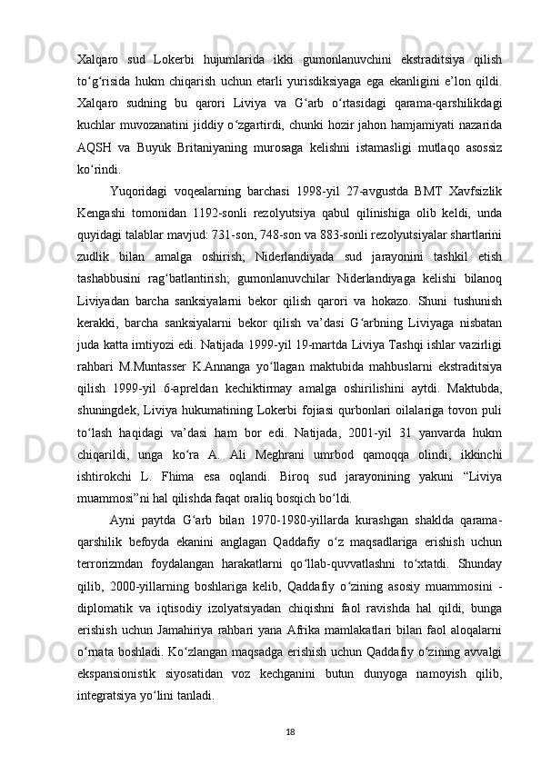 Xalqaro   sud   Lokerbi   hujumlarida   ikki   gumonlanuvchini   ekstraditsiya   qilish
to g risida   hukm   chiqarish   uchun   etarli   yurisdiksiyaga   ega   ekanligini   e’lon   qildi.ʻ ʻ
Xalqaro   sudning   bu   qarori   Liviya   va   G arb   o rtasidagi   qarama-qarshilikdagi	
ʻ ʻ
kuchlar muvozanatini  jiddiy o zgartirdi, chunki  hozir jahon hamjamiyati nazarida	
ʻ
AQSH   va   Buyuk   Britaniyaning   murosaga   kelishni   istamasligi   mutlaqo   asossiz
ko rindi.	
ʻ
Yuqoridagi   voqealarning   barchasi   1998-yil   27-avgustda   BMT   Xavfsizlik
Kengashi   tomonidan   1192-sonli   rezolyutsiya   qabul   qilinishiga   olib   keldi,   unda
quyidagi talablar mavjud: 731-son, 748-son va 883-sonli rezolyutsiyalar shartlarini
zudlik   bilan   amalga   oshirish;   Niderlandiyada   sud   jarayonini   tashkil   etish
tashabbusini   rag batlantirish;   gumonlanuvchilar   Niderlandiyaga   kelishi   bilanoq	
ʻ
Liviyadan   barcha   sanksiyalarni   bekor   qilish   qarori   va   hokazo.   Shuni   tushunish
kerakki,   barcha   sanksiyalarni   bekor   qilish   va’dasi   G arbning   Liviyaga   nisbatan	
ʻ
juda katta imtiyozi edi. Natijada 1999-yil 19-martda Liviya Tashqi ishlar vazirligi
rahbari   M.Muntasser   K.Annanga   yo llagan   maktubida   mahbuslarni   ekstraditsiya	
ʻ
qilish   1999-yil   -apreldan   kechiktirmay   amalga   oshirilishini   aytdi.   Maktubda,
shuningdek,   Liviya   hukumatining   Lokerbi   fojiasi   qurbonlari   oilalariga   tovon   puli
to lash   haqidagi   va’dasi   ham   bor   edi.   Natijada,   2001-yil   31   yanvarda   hukm	
ʻ
chiqarildi,   unga   ko ra   A.   Ali   Meghrani   umrbod   qamoqqa   olindi,   ikkinchi	
ʻ
ishtirokchi   L.   Fhima   esa   oqlandi.   Biroq   sud   jarayonining   yakuni   “Liviya
muammosi”ni hal qilishda faqat oraliq bosqich bo ldi.	
ʻ
Ayni   paytda   G arb   bilan   1970-1980-yillarda   kurashgan   shaklda   qarama-	
ʻ
qarshilik   befoyda   ekanini   anglagan   Qaddafiy   o z   maqsadlariga   erishish   uchun	
ʻ
terrorizmdan   foydalangan   harakatlarni   qo llab-quvvatlashni   to xtatdi.   Shunday	
ʻ ʻ
qilib,   2000-yillarning   boshlariga   kelib,   Qaddafiy   o zining   asosiy   muammosini   -	
ʻ
diplomatik   va   iqtisodiy   izolyatsiyadan   chiqishni   faol   ravishda   hal   qildi,   bunga
erishish   uchun   Jamahiriya   rahbari   yana   Afrika   mamlakatlari   bilan   faol   aloqalarni
o rnata boshladi. Ko zlangan maqsadga erishish uchun Qaddafiy o zining avvalgi	
ʻ ʻ ʻ
ekspansionistik   siyosatidan   voz   kechganini   butun   dunyoga   namoyish   qilib,
integratsiya yo lini tanladi.	
ʻ
18 