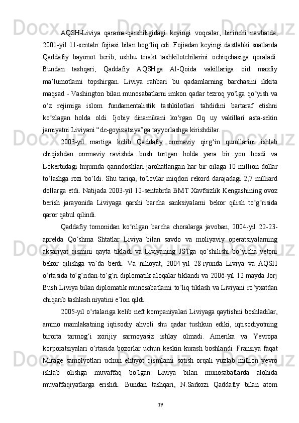 AQSH-Liviya   qarama-qarshiligidagi   keyingi   voqealar,   birinchi   navbatda,
2001-yil  11-sentabr  fojiasi  bilan  bog liq  edi.  Fojiadan   keyingi   dastlabki  soatlardaʻ
Qaddafiy   bayonot   berib,   ushbu   terakt   tashkilotchilarini   ochiqchasiga   qoraladi.
Bundan   tashqari,   Qaddafiy   AQSHga   Al-Qoida   vakillariga   oid   maxfiy
ma’lumotlarni   topshirgan.   Liviya   rahbari   bu   qadamlarning   barchasini   ikkita
maqsad - Vashington bilan munosabatlarni imkon qadar tezroq yo lga qo yish va	
ʻ ʻ
o z   rejimiga   islom   fundamentalistik   tashkilotlari   tahdidini   bartaraf   etishni	
ʻ
ko zlagan   holda   oldi.   Ijobiy   dinamikani   ko rgan   Oq   uy   vakillari   asta-sekin
ʻ ʻ
jamiyatni Liviyani “de-goyizatsiya”ga tayyorlashga kirishdilar.
2003-yil   martiga   kelib   Qaddafiy   ommaviy   qirg in   qurollarini   ishlab	
ʻ
chiqishdan   ommaviy   ravishda   bosh   tortgan   holda   yana   bir   yon   bosdi   va
Lokerbidagi   hujumda   qarindoshlari   jarohatlangan   har   bir   oilaga   10  million  dollar
to lashga   rozi   bo ldi.   Shu   tariqa,   to lovlar   miqdori   rekord   darajadagi   2,7   milliard	
ʻ ʻ ʻ
dollarga   е tdi. Natijada 2003-yil 12-sentabrda BMT Xavfsizlik Kengashining ovoz
berish   jarayonida   Liviyaga   qarshi   barcha   sanksiyalarni   bekor   qilish   to g risida	
ʻ ʻ
qaror qabul qilindi.
Qaddafiy   tomonidan   ko rilgan   barcha   choralarga   javoban,   2004-yil   22-23-	
ʻ
aprelda   Qo shma   Shtatlar   Liviya   bilan   savdo   va   moliyaviy   operatsiyalarning	
ʻ
aksariyat   qismini   qayta   tikladi   va   Liviyaning   JSTga   qo shilishi   bo yicha   vetoni	
ʻ ʻ
bekor   qilishga   va’da   berdi.   Va   nihoyat,   2004-yil   28-iyunda   Liviya   va   AQSH
o rtasida to g ridan-to g ri diplomatik aloqalar tiklandi va 200-yil 12 mayda Jorj	
ʻ ʻ ʻ ʻ ʻ
Bush Liviya bilan diplomatik munosabatlarni to liq tiklash va Liviyani ro yxatdan	
ʻ ʻ
chiqarib tashlash niyatini e lon qildi.	
ʼ
2005-yil o rtalariga kelib neft kompaniyalari Liviyaga qaytishni boshladilar,	
ʻ
ammo   mamlakatning   iqtisodiy   ahvoli   shu   qadar   tushkun   ediki,   iqtisodiyotning
birorta   tarmog i   xorijiy   sarmoyasiz   ishlay   olmadi.   Amerika   va   Yevropa
ʻ
korporatsiyalari   o rtasida   bozorlar   uchun   keskin   kurash   boshlandi.   Fransiya   faqat	
ʻ
Mirage   samolyotlari   uchun   ehtiyot   qismlarni   sotish   orqali   yuzlab   million   yevro
ishlab   olishga   muvaffaq   bo lgan   Liviya   bilan   munosabatlarda   alohida	
ʻ
muvaffaqiyatlarga   erishdi.   Bundan   tashqari,   N.Sarkozi   Qaddafiy   bilan   atom
19 