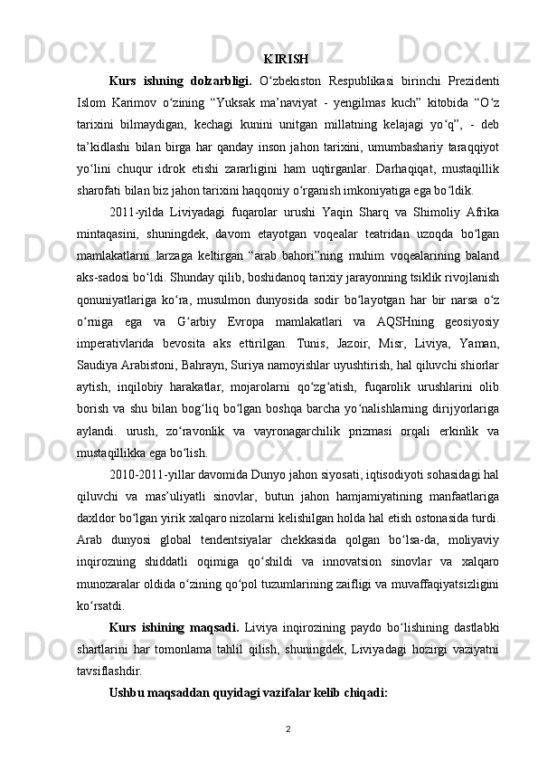 KIRISH i
Kurs   ishning   dolzarbligi.   O zbekiston   Respublikasi   birinchi   Prezidentiʻ
Islom   Karimov   о zining   “Yuksak   ma’naviyat   -   yengilmas   kuch”   kitobida   “O z	
ʻ ʻ
tarixini   bilmaydigan,   kechagi   kunini   unitgan   millatning   kelajagi   yo q”,   -   deb	
ʻ
ta’kidlashi   bilan   birga   har   qanday   inson   jahon   tarixini,   umumbashariy   taraqqiyot
yo lini   chuqur   idrok   etishi   zararligini   ham   uqtirganlar.   Darhaqiqat,   mustaqillik	
ʻ
sharofati bilan biz jahon tarixini haqqoniy о rganish imkoniyatiga ega bo ldik.	
ʻ ʻ
2011-yilda   Liviyadagi   fuqarolar   urushi   Yaqin   Sharq   va   Shimoliy   Afrika
mintaqasini,   shuningdek,   davom   etayotgan   voqealar   teatridan   uzoqda   bo lgan	
ʻ
mamlakatlarni   larzaga   keltirgan   “arab   bahori”ning   muhim   voqealarining   baland
aks-sadosi bo ldi. Shunday qilib, boshidanoq tarixiy jarayonning tsiklik rivojlanish	
ʻ
qonuniyatlariga   ko ra,   musulmon   dunyosida   sodir   bo layotgan   har   bir   narsa   o z	
ʻ ʻ ʻ
o rniga   ega   va   G arbiy   Evropa   mamlakatlari   va   AQSHning   geosiyosiy	
ʻ ʻ
imperativlarida   bevosita   aks   ettirilgan.   Tunis,   Jazoir,   Misr,   Liviya,   Yaman,
Saudiya Arabistoni, Bahrayn, Suriya namoyishlar uyushtirish, hal qiluvchi shiorlar
aytish,   inqilobiy   harakatlar,   mojarolarni   qo zg atish,   fuqarolik   urushlarini   olib	
ʻ ʻ
borish   va   shu   bilan   bog liq   bo lgan   boshqa   barcha   yo nalishlarning   dirijyorlariga	
ʻ ʻ ʻ
aylandi.   urush,   zo ravonlik   va   vayronagarchilik   prizmasi   orqali   erkinlik   va	
ʻ
mustaqillikka ega bo lish.
ʻ
2010-2011-yillar davomida Dunyo jahon siyosati, iqtisodiyoti sohasidagi hal
qiluvchi   va   mas’uliyatli   sinovlar,   butun   jahon   hamjamiyatining   manfaatlariga
daxldor bo lgan yirik xalqaro nizolarni kelishilgan holda hal etish ostonasida turdi.	
ʻ
Arab   dunyosi   global   tendentsiyalar   chekkasida   qolgan   bo lsa-da,   moliyaviy	
ʻ
inqirozning   shiddatli   oqimiga   qo shildi   va   innovatsion   sinovlar   va   xalqaro	
ʻ
munozaralar oldida o zining qo pol tuzumlarining zaifligi va muvaffaqiyatsizligini	
ʻ ʻ
ko rsatdi.	
ʻ
Kurs   ishining   maqsadi.   Liviya   inqirozining   paydo   bo lishining   dastlabki	
ʻ
shartlarini   har   tomonlama   tahlil   qilish,   shuningdek,   Liviyadagi   hozirgi   vaziyatni
tavsiflashdir.
Ushbu maqsaddan quyidagi vazifalar kelib chiqadi:
2