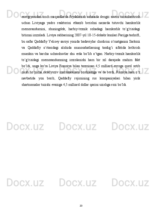 energiyasidan tinch maqsadlarda foydalanish sohasida dengiz suvini tuzsizlantirish
uchun   Liviyaga   yadro   reaktorini   е tkazib   berishni   nazarda   tutuvchi   hamkorlik
memorandumini,   shuningdek,   harbiy-texnik   sohadagi   hamkorlik   to g risidagiʻ ʻ
bitimni imzoladi. Liviya rahbarining 2007-yil 10-15-dekabr kunlari Parijga tashrifi,
bu safar Qaddafiy Yelisey saroyi yonida badaviylar chodirini o rnatganini Sarkozi	
ʻ
va   Qaddafiy   o rtasidagi   alohida   munosabatlarning   tasdig i   sifatida   keltirish	
ʻ ʻ
mumkin   va   barcha   uchrashuvlar   shu   е rda   bo lib   o tgan.   Harbiy-texnik   hamkorlik	
ʻ ʻ
to g risidagi   memorandumning   imzolanishi   ham   bir   xil   darajada   muhim   fakt	
ʻ ʻ
bo ldi, unga ko ra Liviya Fransiya bilan taxminan 4,5 milliard evroga qurol sotib
ʻ ʻ
olish bo yicha eksklyuziv muzokaralarni boshlashga va’da berdi. Rossiya ham o z	
ʻ ʻ
navbatida   yon   berib,   Qaddafiy   rejimining   rus   kompaniyalari   bilan   yirik
shartnomalar tuzishi evaziga 4,5 milliard dollar qarzni uzishga rozi bo ldi.	
ʻ
20 