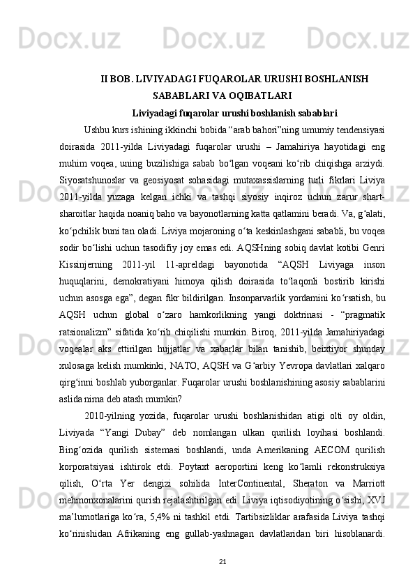 II BOB. LIVIYADAGI FUQAROLAR URUSHI BOSHLANISH
SABABLARI VA OQIBATLARI
Liviyadagi fuqarolar urushi boshlanish sabablari
Ushbu kurs ishining ikkinchi bobida “arab bahori”ning umumiy tendensiyasi
doirasida   2011-yilda   Liviyadagi   fuqarolar   urushi   –   Jamahiriya   hayotidagi   eng
muhim   voqea,   uning   buzilishiga   sabab   bo lgan   voqeani   ko rib   chiqishga   arziydi.ʻ ʻ
Siyosatshunoslar   va   geosiyosat   sohasidagi   mutaxassislarning   turli   fikrlari   Liviya
2011-yilda   yuzaga   kelgan   ichki   va   tashqi   siyosiy   inqiroz   uchun   zarur   shart-
sharoitlar haqida noaniq baho va bayonotlarning katta qatlamini beradi. Va, g alati,	
ʻ
ko pchilik buni tan oladi. Liviya mojaroning o ta keskinlashgani sababli, bu voqea	
ʻ ʻ
sodir  bo lishi  uchun tasodifiy joy emas edi.  AQSHning sobiq davlat  kotibi  Genri	
ʻ
Kissinjerning   2011-yil   11-apreldagi   bayonotida   “AQSH   Liviyaga   inson
huquqlarini,   demokratiyani   himoya   qilish   doirasida   to laqonli   bostirib   kirishi	
ʻ
uchun asosga ega”, degan fikr bildirilgan. Insonparvarlik yordamini ko rsatish, bu	
ʻ
AQSH   uchun   global   o zaro   hamkorlikning   yangi   doktrinasi   -   “pragmatik	
ʻ
ratsionalizm” sifatida ko rib chiqilishi  mumkin. Biroq, 2011-yilda Jamahiriyadagi
ʻ
voqealar   aks   ettirilgan   hujjatlar   va   xabarlar   bilan   tanishib,   beixtiyor   shunday
xulosaga kelish mumkinki, NATO, AQSH va G arbiy Yevropa davlatlari xalqaro	
ʻ
qirg inni boshlab yuborganlar. Fuqarolar urushi boshlanishining asosiy sabablarini	
ʻ
aslida nima deb atash mumkin?
2010-yilning   yozida,   fuqarolar   urushi   boshlanishidan   atigi   olti   oy   oldin,
Liviyada   “Yangi   Dubay”   deb   nomlangan   ulkan   qurilish   loyihasi   boshlandi.
Bing ozida   qurilish   sistemasi   boshlandi,   unda   Amerikaning   AECOM   qurilish
ʻ
korporatsiyasi   ishtirok   etdi.   Poytaxt   aeroportini   keng   ko lamli   rekonstruksiya	
ʻ
qilish,   O rta   Yеr   dengizi   sohilida   InterContinental,   Sheraton   va   Marriott	
ʻ
mehmonxonalarini qurish rejalashtirilgan edi. Liviya iqtisodiyotining o sishi, XVJ	
ʻ
ma’lumotlariga   ko ra,   5,4%   ni   tashkil   etdi.   Tartibsizliklar   arafasida   Liviya   tashqi	
ʻ
ko rinishidan   Afrikaning   eng   gullab-yashnagan   davlatlaridan   biri   hisoblanardi.	
ʻ
21 