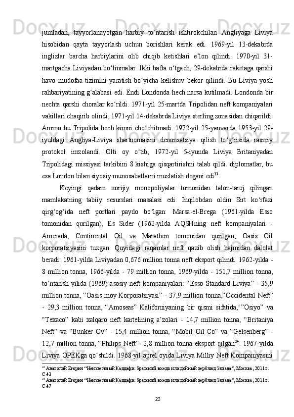 jumladan,   tayyorlanayotgan   harbiy   to ntarish   ishtirokchilari   Angliyaga   Liviyaʻ
hisobidan   qayta   tayyorlash   uchun   borishlari   kerak   edi.   1969-yil   13-dekabrda
inglizlar   barcha   harbiylarini   olib   chiqib   ketishlari   e’lon   qilindi.   1970-yil   31-
martgacha Liviyadan bo linmalar. Ikki hafta o tgach, 29-dekabrda raketaga qarshi	
ʻ ʻ
havo   mudofaa   tizimini   yaratish   bo yicha   kelishuv   bekor   qilindi.   Bu   Liviya   yosh	
ʻ
rahbariyatining g alabasi  edi. Endi Londonda hech narsa kutilmadi. Londonda bir	
ʻ
nechta qarshi  choralar ko rildi. 1971-yil  25-martda Tripolidan neft kompaniyalari	
ʻ
vakillari chaqirib olindi, 1971-yil 14-dekabrda Liviya sterling zonasidan chiqarildi.
Ammo bu Tripolida hech kimni cho chitmadi. 1972-yil 25-yanvarda 1953-yil 29-	
ʻ
iyuldagi   Angliya-Liviya   shartnomasini   denonsatsiya   qilish   to g risida   rasmiy	
ʻ ʻ
protokol   imzolandi.   Olti   oy   o tib,   1972-yil   5-iyunda   Liviya   Britaniyadan	
ʻ
Tripolidagi   missiyasi  tarkibini  8  kishiga   qisqartirishni   talab  qildi.  diplomatlar,  bu
esa London bilan siyosiy munosabatlarni muzlatish degani edi 23
.
Keyingi   qadam   xorijiy   monopoliyalar   tomonidan   talon-taroj   qilingan
mamlakatning   tabiiy   resurslari   masalasi   edi.   Inqilobdan   oldin   Sirt   ko rfazi	
ʻ
qirg og ida   neft   portlari   paydo   bo lgan:   Marsa-el-Brega   (1961-yilda   Esso	
ʻ ʻ ʻ
tomonidan   qurilgan),   Es   Sider   (192-yilda   AQSHning   neft   kompaniyalari   -
Amerada,   Continental   Oil   va   Marathon   tomonidan   qurilgan,   Oasis   Oil
korporatsiyasini   tuzgan.   Quyidagi   raqamlar   neft   qazib   olish   hajmidan   dalolat
beradi: 1961-yilda Liviyadan 0,676 million tonna neft eksport qilindi. 192-yilda -
8 million tonna,  19-yilda  -  79  million  tonna, 1969-yilda -  151,7  million tonna,
to ntarish yilida (1969)  asosiy  neft  kompaniyalari:  “Esso Standard  	
ʻ Liviya ” -  35,9
million tonna, “ Oasis   moy   Korporatsiyasi”   - 37,9 million tonna,” Occidental   Neft”
-   29,3   million   tonna,   “ Amoseas”   Kaliforniyaning   bir   qismi   sifatida,"” Osiyo”   va
“ Texaco”   kabi   xalqaro   neft   kartelining   a’zolari   -   14,7   million   tonna,   “ Britaniya
Neft”   va   “ Bunker   Ov”   -   15,4   million   tonna,   “ Mobil   Oil   Co”   va   “ Gelsenberg”   -
12,7 million tonna,  “ Philips   Neft” -  2,8 million tonna  eksport   qilgan 24
. 1967-yilda
Liviya OPEKga qo shildi. 1968-yil aprel oyida Liviya Milliy Neft Kompaniyasini	
ʻ
23
  Анатолий Егорин “Неизвестный Каддафи: братский вождь или дойный верблюд Запада”, Москва, 2011 г. 
C.43
24
  Анатолий Егорин “Неизвестный Каддафи: братский вождь или дойный верблюд Запада”, Москва, 2011 г. 
C.47
23 