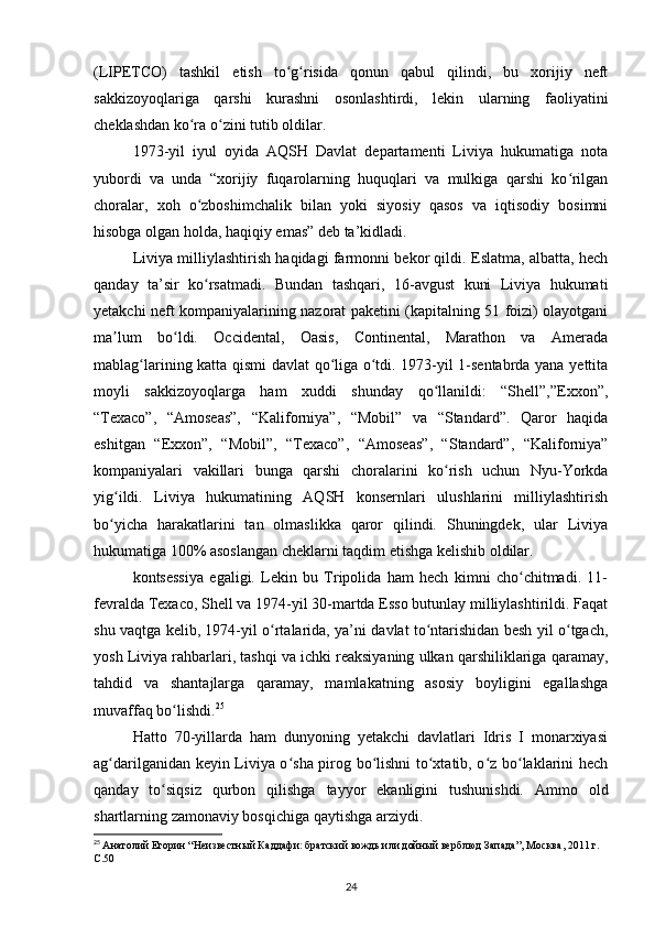 (LIPETCO)   tashkil   etish   to g risida   qonun   qabul   qilindi,   bu   xorijiy   neftʻ ʻ
sakkizoyoqlariga   qarshi   kurashni   osonlashtirdi,   lekin   ularning   faoliyatini
cheklashdan ko ra o zini tutib oldilar.	
ʻ ʻ
1973-yil   iyul   oyida   AQSH   Davlat   departamenti   Liviya   hukumatiga   nota
yubordi   va   unda   “xorijiy   fuqarolarning   huquqlari   va   mulkiga   qarshi   ko rilgan	
ʻ
choralar,   xoh   o zboshimchalik   bilan   yoki   siyosiy   qasos   va   iqtisodiy   bosimni	
ʻ
hisobga olgan holda, haqiqiy emas” deb ta’kidladi.
Liviya milliylashtirish haqidagi farmonni bekor qildi. Eslatma, albatta, hech
qanday   ta’sir   ko rsatmadi.   Bundan   tashqari,   1-avgust   kuni   Liviya   hukumati
ʻ
yеtakchi neft kompaniyalarining nazorat paketini (kapitalning 51 foizi) olayotgani
ma lum   bo ldi.   Occidental,   Oasis,   Continental,   Marathon   va   Amerada	
ʼ ʻ
mablag larining katta qismi davlat qo liga o tdi. 1973-yil 1-sentabrda yana yettita	
ʻ ʻ ʻ
moyli   sakkizoyoqlarga   ham   xuddi   shunday   qo llanildi:   “Shell”,”Exxon”,	
ʻ
“Texaco”,   “Amoseas”,   “Kaliforniya”,   “Mobil”   va   “Standard”.   Qaror   haqida
eshitgan   “ Exxon” ,   “ Mobil” ,   “ Texaco” ,   “ Amoseas” ,   “ Standard”,   “Kaliforniya”
kompaniyalari   vakillari   bunga   qarshi   choralarini   ko rish   uchun   Nyu-Yorkda
ʻ
yig ildi.   Liviya   hukumatining   AQSH   konsernlari   ulushlarini   milliylashtirish	
ʻ
bo yicha   harakatlarini   tan   olmaslikka   qaror   qilindi.   Shuningdek,   ular   Liviya
ʻ
hukumatiga 100% asoslangan cheklarni taqdim etishga kelishib oldilar.
kontsessiya   egaligi.   Lekin   bu   Tripolida   ham   hech   kimni   cho chitmadi.   11-	
ʻ
fevralda Texaco, Shell va 1974-yil 30-martda Esso butunlay milliylashtirildi. Faqat
shu vaqtga kelib, 1974-yil o rtalarida, ya’ni davlat to ntarishidan besh yil o tgach,	
ʻ ʻ ʻ
yosh Liviya rahbarlari, tashqi va ichki reaksiyaning ulkan qarshiliklariga qaramay,
tahdid   va   shantajlarga   qaramay,   mamlakatning   asosiy   boyligini   egallashga
muvaffaq bo lishdi.	
ʻ 25
Hatto   70-yillarda   ham   dunyoning   yеtakchi   davlatlari   Idris   I   monarxiyasi
ag darilganidan keyin Liviya o sha pirog bo lishni to xtatib, o z bo laklarini hech	
ʻ ʻ ʻ ʻ ʻ ʻ
qanday   to siqsiz   qurbon   qilishga   tayyor   ekanligini   tushunishdi.   Ammo   old	
ʻ
shartlarning zamonaviy bosqichiga qaytishga arziydi.
25
  Анатолий Егорин “Неизвестный Каддафи: братский вождь или дойный верблюд Запада”, Москва, 2011 г. 
C.50  
24 