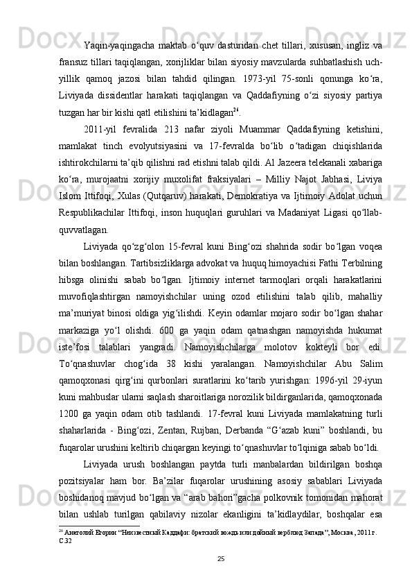 Yaqin-yaqingacha   maktab   o quv   dasturidan   chet   tillari,   xususan,   ingliz   vaʻ
fransuz tillari taqiqlangan, xorijliklar bilan siyosiy mavzularda suhbatlashish uch-
yillik   qamoq   jazosi   bilan   tahdid   qilingan.   1973-yil   75-sonli   qonunga   ko ra,	
ʻ
Liviyada   dissidentlar   harakati   taqiqlangan   va   Qaddafiyning   o zi   siyosiy   partiya	
ʻ
tuzgan har bir kishi qatl etilishini ta’kidlagan 26
.
2011-yil   fevralida   213   nafar   ziyoli   Muammar   Qaddafiyning   ketishini,
mamlakat   tinch   evolyutsiyasini   va   17-fevralda   bo lib   o tadigan   chiqishlarida	
ʻ ʻ
ishtirokchilarni ta’qib qilishni rad etishni talab qildi. Al Jazeera telekanali xabariga
ko ra,   murojaatni   xorijiy   muxolifat   fraksiyalari   –   Milliy   Najot   Jabhasi,   Liviya	
ʻ
Islom   Ittifoqi,   Xulas   (Qutqaruv)   harakati,   Demokratiya   va   Ijtimoiy   Adolat   uchun
Respublikachilar   Ittifoqi,   inson   huquqlari   guruhlari   va   Madaniyat   Ligasi   qo llab-	
ʻ
quvvatlagan.
Liviyada   qo zg olon   15-fevral   kuni   Bing ozi   shahrida   sodir   bo lgan   voqea	
ʻ ʻ ʻ ʻ
bilan boshlangan. Tartibsizliklarga advokat va huquq himoyachisi Fathi Terbilning
hibsga   olinishi   sabab   bo lgan.   Ijtimoiy   internet   tarmoqlari   orqali   harakatlarini	
ʻ
muvofiqlashtirgan   namoyishchilar   uning   ozod   etilishini   talab   qilib,   mahalliy
ma’muriyat   binosi  oldiga  yig ilishdi.  Keyin  odamlar   mojaro  sodir  bo lgan  shahar	
ʻ ʻ
markaziga   yo l   olishdi.   600   ga   yaqin   odam   qatnashgan   namoyishda   hukumat	
ʻ
iste’fosi   talablari   yangradi.   Namoyishchilarga   molotov   kokteyli   bor   edi.
To qnashuvlar   chog ida   38   kishi   yaralangan.   Namoyishchilar   Abu   Salim	
ʻ ʻ
qamoqxonasi   qirg ini   qurbonlari   suratlarini   ko tarib   yurishgan:   199-yil   29-iyun	
ʻ ʻ
kuni mahbuslar ularni saqlash sharoitlariga norozilik bildirganlarida, qamoqxonada
1200   ga   yaqin   odam   otib   tashlandi.   17-fevral   kuni   Liviyada   mamlakatning   turli
shaharlarida   -   Bing ozi,   Zentan,   Rujban,   Derbanda   “G azab   kuni”   boshlandi,   bu
ʻ ʻ
fuqarolar urushini keltirib chiqargan keyingi to qnashuvlar to lqiniga sabab bo ldi.	
ʻ ʻ ʻ
Liviyada   urush   boshlangan   paytda   turli   manbalardan   bildirilgan   boshqa
pozitsiyalar   ham   bor.   Ba’zilar   fuqarolar   urushining   asosiy   sabablari   Liviyada
boshidanoq mavjud bo lgan va “arab bahori”gacha polkovnik tomonidan mahorat	
ʻ
bilan   ushlab   turilgan   qabilaviy   nizolar   ekanligini   ta’kidlaydilar,   boshqalar   esa
26
  Анатолий Егорин “Неизвестный Каддафи: братский вождь или дойный верблюд Запада”, Москва, 2011 г. 
C.32
25 