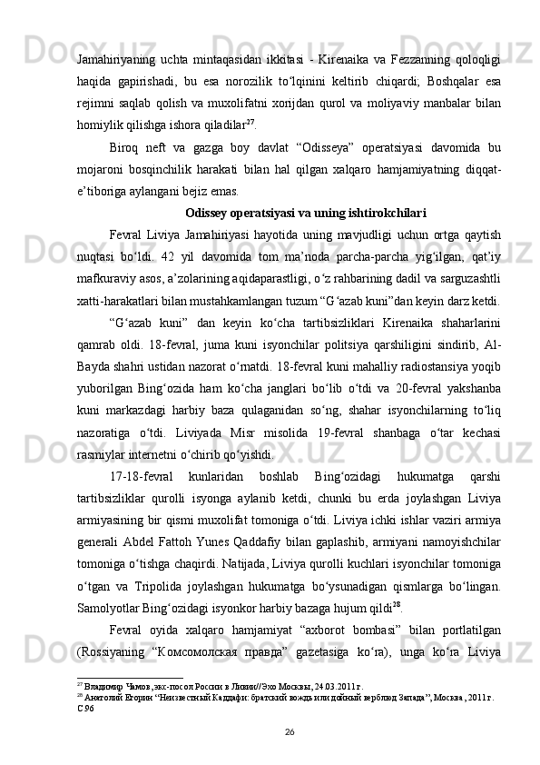 Jamahiriyaning   uchta   mintaqasidan   ikkitasi   -   Kirenaika   va   Fezzanning   qoloqligi
haqida   gapirishadi,   bu   esa   norozilik   to lqinini   keltirib   chiqardi;   Boshqalar   esaʻ
rejimni   saqlab   qolish   va   muxolifatni   xorijdan   qurol   va   moliyaviy   manbalar   bilan
homiylik qilishga ishora qiladilar 27
.
Biroq   neft   va   gazga   boy   davlat   “Odisseya”   operatsiyasi   davomida   bu
mojaroni   bosqinchilik   harakati   bilan   hal   qilgan   xalqaro   hamjamiyatning   diqqat-
e’tiboriga aylangani bejiz emas.
Odissey operatsiyasi va uning ishtirokchilari
Fevral   Liviya   Jamahiriyasi   hayotida   uning   mavjudligi   uchun   ortga   qaytish
nuqtasi   bo ldi.   42   yil   davomida   tom   ma’noda   parcha-parcha   yig ilgan,   qat’iy	
ʻ ʻ
mafkuraviy asos, a’zolarining aqidaparastligi, o z rahbarining dadil va sarguzashtli	
ʻ
xatti-harakatlari bilan mustahkamlangan tuzum “G azab kuni”dan keyin darz ketdi.	
ʻ
“G azab   kuni”   dan   keyin   ko cha   tartibsizliklari   Kirenaika   shaharlarini	
ʻ ʻ
qamrab   oldi.   18-fevral,   juma   kuni   isyonchilar   politsiya   qarshiligini   sindirib,   Al-
Bayda shahri ustidan nazorat o rnatdi. 18-fevral kuni mahalliy radiostansiya yoqib	
ʻ
yuborilgan   Bing ozida   ham   ko cha   janglari   bo lib   o tdi   va   20-fevral   yakshanba	
ʻ ʻ ʻ ʻ
kuni   markazdagi   harbiy   baza   qulaganidan   so ng,   shahar   isyonchilarning   to liq	
ʻ ʻ
nazoratiga   o tdi.   Liviyada   Misr   misolida   19-fevral   shanbaga   o tar   kechasi	
ʻ ʻ
rasmiylar internetni o chirib qo yishdi.	
ʻ ʻ
17-18-fevral   kunlaridan   boshlab   Bing ozidagi   hukumatga   qarshi	
ʻ
tartibsizliklar   qurolli   isyonga   aylanib   ketdi,   chunki   bu   еrda   joylashgan   Liviya
armiyasining bir qismi muxolifat tomoniga o tdi. Liviya ichki ishlar vaziri armiya	
ʻ
generali   Abdel   Fattoh   Yunes   Qaddafiy   bilan   gaplashib,   armiyani   namoyishchilar
tomoniga o tishga chaqirdi. Natijada, Liviya qurolli kuchlari isyonchilar tomoniga	
ʻ
o tgan   va   Tripolida   joylashgan   hukumatga   bo ysunadigan   qismlarga   bo lingan.	
ʻ ʻ ʻ
Samolyotlar Bing ozidagi isyonkor harbiy bazaga hujum qildi	
ʻ 28
.
Fevral   oyida   xalqaro   hamjamiyat   “axborot   bombasi”   bilan   portlatilgan
(Rossiyaning   “Комсомолская   правда”   gazetasiga   ko ra),   unga   ko ra   Liviya	
ʻ ʻ
27
  Владимир Чамов, экс-посол России в Ливии//Эхо Москвы, 24.03.2011 г.
28
  Анатолий Егорин “Неизвестный Каддафи: братский вождь или дойный верблюд Запада”, Москва, 2011 г. 
C.96
26 