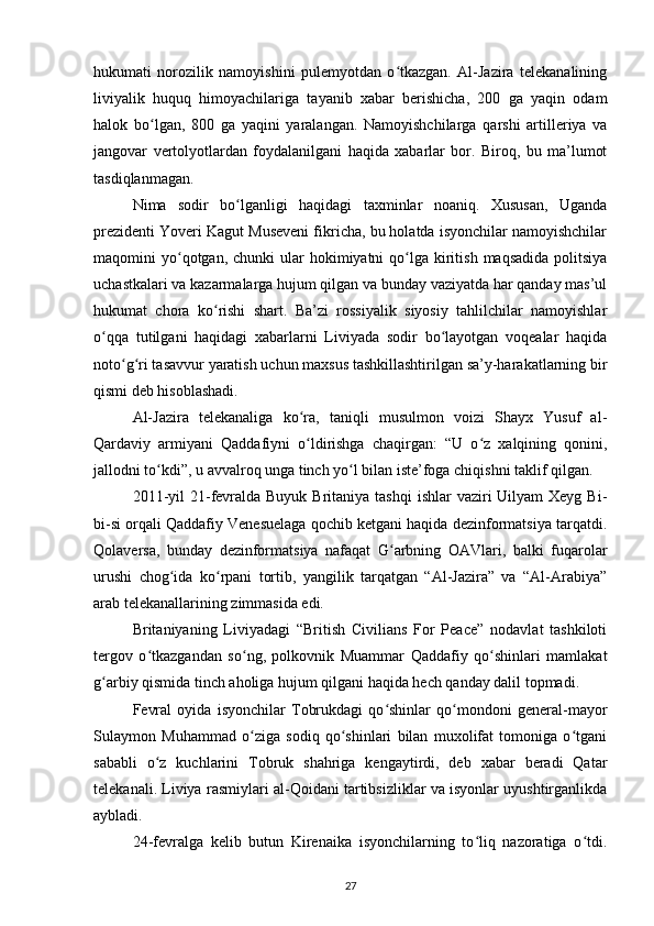 hukumati   norozilik   namoyishini   pulemyotdan   o tkazgan.   Al-Jazira   telekanaliningʻ
liviyalik   huquq   himoyachilariga   tayanib   xabar   berishicha,   200   ga   yaqin   odam
halok   bo lgan,   800   ga   yaqini   yaralangan.   Namoyishchilarga   qarshi   artilleriya   va	
ʻ
jangovar   vertolyotlardan   foydalanilgani   haqida   xabarlar   bor.   Biroq,   bu   ma’lumot
tasdiqlanmagan.
Nima   sodir   bo lganligi   haqidagi   taxminlar   noaniq.   Xususan,   Uganda	
ʻ
prezidenti Yoveri Kagut Museveni fikricha, bu holatda isyonchilar namoyishchilar
maqomini  yo qotgan, chunki   ular  hokimiyatni  qo lga kiritish  maqsadida  politsiya	
ʻ ʻ
uchastkalari va kazarmalarga hujum qilgan va bunday vaziyatda har qanday mas’ul
hukumat   chora   ko rishi   shart.   Ba’zi   rossiyalik   siyosiy   tahlilchilar   namoyishlar	
ʻ
o qqa   tutilgani   haqidagi   xabarlarni   Liviyada   sodir   bo layotgan   voqealar   haqida	
ʻ ʻ
noto g ri tasavvur yaratish uchun maxsus tashkillashtirilgan sa’y-harakatlarning bir	
ʻ ʻ
qismi deb hisoblashadi.
Al-Jazira   telekanaliga   ko ra,   taniqli   musulmon   voizi   Shayx   Yusuf   al-	
ʻ
Qardaviy   armiyani   Qaddafiyni   o ldirishga   chaqirgan:   “U   o z   xalqining   qonini,
ʻ ʻ
jallodni to kdi”, u avvalroq unga tinch yo l bilan iste’foga chiqishni taklif qilgan.	
ʻ ʻ
2011-yil  21-fevralda Buyuk  Britaniya tashqi  ishlar  vaziri  Uilyam  Xeyg Bi-
bi-si orqali Qaddafiy Venesuelaga qochib ketgani haqida dezinformatsiya tarqatdi.
Qolaversa,   bunday   dezinformatsiya   nafaqat   G arbning   OAVlari,   balki   fuqarolar	
ʻ
urushi   chog ida   ko rpani   tortib,   yangilik   tarqatgan   “Al-Jazira”   va   “Al-Arabiya”	
ʻ ʻ
arab telekanallarining zimmasida edi.
Britaniyaning   Liviyadagi   “British   Civilians   For   Peace”   nodavlat   tashkiloti
tergov   o tkazgandan   so ng,   polkovnik   Muammar   Qaddafiy   qo shinlari   mamlakat	
ʻ ʻ ʻ
g arbiy qismida tinch aholiga hujum qilgani haqida hech qanday dalil topmadi.	
ʻ
Fevral   oyida   isyonchilar   Tobrukdagi   qo shinlar   qo mondoni   general-mayor	
ʻ ʻ
Sulaymon   Muhammad   o ziga   sodiq   qo shinlari   bilan   muxolifat   tomoniga   o tgani	
ʻ ʻ ʻ
sababli   o z   kuchlarini   Tobruk   shahriga   kengaytirdi,   deb   xabar   beradi   Qatar	
ʻ
telekanali. Liviya rasmiylari al-Qoidani tartibsizliklar va isyonlar uyushtirganlikda
aybladi.
24-fevralga   kelib   butun   Kirenaika   isyonchilarning   to liq   nazoratiga   o tdi.	
ʻ ʻ
27 