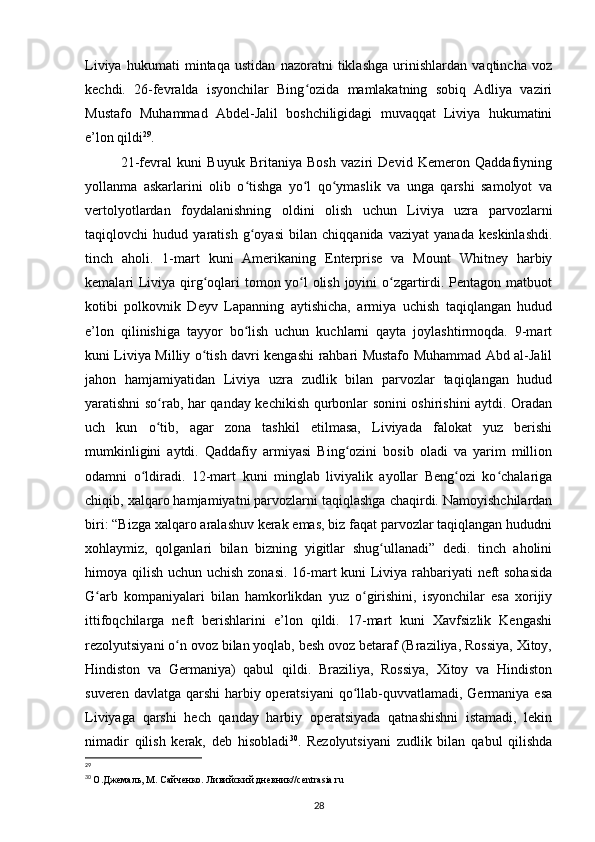 Liviya   hukumati   mintaqa   ustidan   nazoratni   tiklashga   urinishlardan   vaqtincha   voz
kechdi.   2-fevralda   isyonchilar   Bing ozida   mamlakatning   sobiq   Adliya   vaziriʻ
Mustafo   Muhammad   Abdel-Jalil   boshchiligidagi   muvaqqat   Liviya   hukumatini
e’lon qildi 29
.
21-fevral   kuni   Buyuk   Britaniya   Bosh   vaziri   Devid   Kemeron   Qaddafiyning
yollanma   askarlarini   olib   o tishga   yo l   qo ymaslik   va   unga   qarshi   samolyot   va	
ʻ ʻ ʻ
vertolyotlardan   foydalanishning   oldini   olish   uchun   Liviya   uzra   parvozlarni
taqiqlovchi   hudud   yaratish   g oyasi   bilan   chiqqanida   vaziyat   yanada   keskinlashdi.
ʻ
tinch   aholi.   1-mart   kuni   Amerikaning   Enterprise   va   Mount   Whitney   harbiy
kemalari Liviya qirg oqlari tomon yo l  olish joyini  o zgartirdi. Pentagon matbuot	
ʻ ʻ ʻ
kotibi   polkovnik   Deyv   Lapanning   aytishicha,   armiya   uchish   taqiqlangan   hudud
e’lon   qilinishiga   tayyor   bo lish   uchun   kuchlarni   qayta   joylashtirmoqda.   9-mart	
ʻ
kuni Liviya Milliy o tish davri kengashi rahbari Mustafo Muhammad Abd al-Jalil	
ʻ
jahon   hamjamiyatidan   Liviya   uzra   zudlik   bilan   parvozlar   taqiqlangan   hudud
yaratishni so rab, har qanday kechikish qurbonlar sonini oshirishini aytdi. Oradan	
ʻ
uch   kun   o tib,   agar   zona   tashkil   etilmasa,   Liviyada   falokat   yuz   berishi
ʻ
mumkinligini   aytdi.   Qaddafiy   armiyasi   Bing ozini   bosib   oladi   va   yarim   million	
ʻ
odamni   o ldiradi.   12-mart   kuni   minglab   liviyalik   ayollar   Beng ozi   ko chalariga	
ʻ ʻ ʻ
chiqib, xalqaro hamjamiyatni parvozlarni taqiqlashga chaqirdi. Namoyishchilardan
biri: “Bizga xalqaro aralashuv kerak emas, biz faqat parvozlar taqiqlangan hududni
xohlaymiz,   qolganlari   bilan   bizning   yigitlar   shug ullanadi”   dedi.   tinch   aholini	
ʻ
himoya qilish uchun uchish zonasi. 16-mart kuni Liviya rahbariyati neft  sohasida
G arb   kompaniyalari   bilan   hamkorlikdan   yuz   o girishini,   isyonchilar   esa   xorijiy	
ʻ ʻ
ittifoqchilarga   neft   berishlarini   e’lon   qildi.   17-mart   kuni   Xavfsizlik   Kengashi
rezolyutsiyani o n ovoz bilan yoqlab, besh ovoz betaraf (Braziliya, Rossiya, Xitoy,	
ʻ
Hindiston   va   Germaniya)   qabul   qildi.   Braziliya,   Rossiya,   Xitoy   va   Hindiston
suveren davlatga qarshi  harbiy operatsiyani  qo llab-quvvatlamadi, Germaniya esa	
ʻ
Liviyaga   qarshi   hech   qanday   harbiy   operatsiyada   qatnashishni   istamadi,   lekin
nimadir   qilish   kerak,   deb   hisobladi 30
.   Rezolyutsiyani   zudlik   bilan   qabul   qilishda
29
 
30
  О.Джемаль, М. Сайченко. Ливийский дневник// centrasia . ru
28 