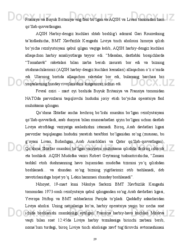 Fransiya va Buyuk Britaniya eng faol bo lgan va AQSH va Livan tomonidan hamʻ
qo llab-quvvatlangan.	
ʻ
AQSH   Harbiy-dengiz   kuchlari   shtab   boshlig i   admiral   Gari   Rouxedning	
ʻ
ta’kidlashicha,   BMT   Xavfsizlik   Kengashi   Liviya   tinch   aholisini   himoya   qilish
bo yicha   rezolyutsiyani   qabul   qilgan   vaqtga   kelib,   AQSH   harbiy-dengiz   kuchlari	
ʻ
allaqachon   harbiy   amaliyotlarga   tayyor   edi.   “Masalan,   dastlabki   bosqichlarda
“Tomahavk”   raketalari   bilan   zarba   berish   zarurati   bor   edi   va   bizning
otishmachilarimiz (AQSH harbiy-dengiz kuchlari kemalari) allaqachon o z o rnida	
ʻ ʻ
edi.   Ularning   bortida   allaqachon   raketalar   bor   edi,   bularning   barchasi   biz
voqealarning bunday rivojlanishini kutganimiz uchun edi.
Fevral   oxiri   -   mart   oyi   boshida   Buyuk   Britaniya   va   Fransiya   tomonidan
NATOda   parvozlarni   taqiqlovchi   hududni   joriy   etish   bo yicha   operatsiya   faol	
ʻ
muhokama qilingan.
Qo shma   Shtatlar   ancha   kechroq   bo lishi   mumkin   bo lgan   rezolyutsiyani	
ʻ ʻ ʻ
qo llab-quvvatladi, arab dunyosi bilan munosabatlari qiyin bo lgani uchun dastlab	
ʻ ʻ
Liviya   atrofidagi   vaziyatga   aralashishni   istamadi.   Biroq,   Arab   davlatlari   ligasi
parvozlar   taqiqlangan   hududni   yaratish   tarafdori   bo lganidan   so ng   (xususan,   bu	
ʻ ʻ
g oyani   Livan,   Birlashgan   Arab   Amirliklari   va   Qatar   qo llab-quvvatlagan),	
ʻ ʻ
Qo shma   Shtatlar   mumkin   bo lgan   vaziyatni   muhokama   qilishda   faolroq   ishtirok	
ʻ ʻ
eta   boshladi.   AQSH   Mudofaa   vaziri   Robert   Geytsning   tushuntirishicha,   “Zonani
tashkil   etish   dushmanning   havo   hujumidan   mudofaa   tizimini   yo q   qilishdan	
ʻ
boshlanadi...   va   shundan   so ng   bizning   yigitlarimiz   otib   tashlanadi,   deb	
ʻ
xavotirlanishga hojat yo q. Lekin hammasi shunday boshlanadi”.	
ʻ
Nihoyat,   19-mart   kuni   Nikolya   Sarkozi   BMT   Xavfsizlik   Kengashi
tomonidan 1973-sonli rezolyutsiya qabul qilingandan so ng Arab davlatlari ligasi,	
ʻ
Yevropa   Ittifoqi   va   BMT   rahbarlarini   Parijda   to pladi.   Qaddafiy   askarlaridan	
ʻ
Liviya   aholisi.   Uning   natijalariga   ko ra,   harbiy   operatsiya   yaqin   bir   necha   soat	
ʻ
ichida   boshlanishi   mumkinligi   aytilgan.   Fransiya   harbiy-havo   kuchlari   Moskva
vaqti   bilan   soat   12:45da   Liviya   harbiy   texnikasiga   birinchi   zarbani   berib,
noma’lum   turdagi,   biroq   Liviya   tinch   aholisiga   xavf   tug diruvchi   avtomashinani	
ʻ
29 