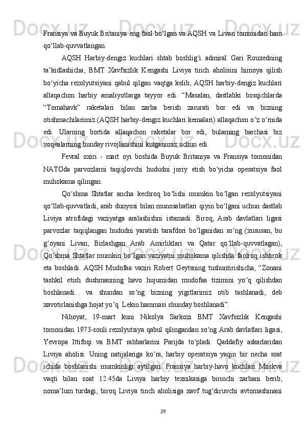 Fransiya va Buyuk Britaniya eng faol bo lgan va AQSH va Livan tomonidan hamʻ
qo llab-quvvatlangan.	
ʻ
AQSH   Harbiy-dengiz   kuchlari   shtab   boshlig i   admiral   Gari   Rouxedning	
ʻ
ta’kidlashicha,   BMT   Xavfsizlik   Kengashi   Liviya   tinch   aholisini   himoya   qilish
bo yicha   rezolyutsiyani   qabul   qilgan   vaqtga   kelib,   AQSH   harbiy-dengiz   kuchlari	
ʻ
allaqachon   harbiy   amaliyotlarga   tayyor   edi.   “Masalan,   dastlabki   bosqichlarda
“Tomahavk”   raketalari   bilan   zarba   berish   zarurati   bor   edi   va   bizning
otishmachilarimiz (AQSH harbiy-dengiz kuchlari kemalari) allaqachon o z o rnida	
ʻ ʻ
edi.   Ularning   bortida   allaqachon   raketalar   bor   edi,   bularning   barchasi   biz
voqealarning bunday rivojlanishini kutganimiz uchun edi.
Fevral   oxiri   -   mart   oyi   boshida   Buyuk   Britaniya   va   Fransiya   tomonidan
NATOda   parvozlarni   taqiqlovchi   hududni   joriy   etish   bo yicha   operatsiya   faol	
ʻ
muhokama qilingan.
Qo shma   Shtatlar   ancha   kechroq   bo lishi   mumkin   bo lgan   rezolyutsiyani	
ʻ ʻ ʻ
qo llab-quvvatladi, arab dunyosi bilan munosabatlari qiyin bo lgani uchun dastlab	
ʻ ʻ
Liviya   atrofidagi   vaziyatga   aralashishni   istamadi.   Biroq,   Arab   davlatlari   ligasi
parvozlar   taqiqlangan   hududni   yaratish   tarafdori   bo lganidan   so ng   (xususan,   bu	
ʻ ʻ
g oyani   Livan,   Birlashgan   Arab   Amirliklari   va   Qatar   qo llab-quvvatlagan),	
ʻ ʻ
Qo shma   Shtatlar   mumkin   bo lgan   vaziyatni   muhokama   qilishda   faolroq   ishtirok	
ʻ ʻ
eta   boshladi.   AQSH   Mudofaa   vaziri   Robert   Geytsning   tushuntirishicha,   “Zonani
tashkil   etish   dushmanning   havo   hujumidan   mudofaa   tizimini   yo q   qilishdan	
ʻ
boshlanadi...   va   shundan   so ng   bizning   yigitlarimiz   otib   tashlanadi,   deb	
ʻ
xavotirlanishga hojat yo q. Lekin hammasi shunday boshlanadi”.	
ʻ
Nihoyat,   19-mart   kuni   Nikolya   Sarkozi   BMT   Xavfsizlik   Kengashi
tomonidan 1973-sonli rezolyutsiya qabul qilingandan so ng Arab davlatlari ligasi,	
ʻ
Yevropa   Ittifoqi   va   BMT   rahbarlarini   Parijda   to pladi.   Qaddafiy   askarlaridan	
ʻ
Liviya   aholisi.   Uning   natijalariga   ko ra,   harbiy   operatsiya   yaqin   bir   necha   soat	
ʻ
ichida   boshlanishi   mumkinligi   aytilgan.   Fransiya   harbiy-havo   kuchlari   Moskva
vaqti   bilan   soat   12:45da   Liviya   harbiy   texnikasiga   birinchi   zarbani   berib,
noma’lum   turdagi,   biroq   Liviya   tinch   aholisiga   xavf   tug diruvchi   avtomashinani	
ʻ
29