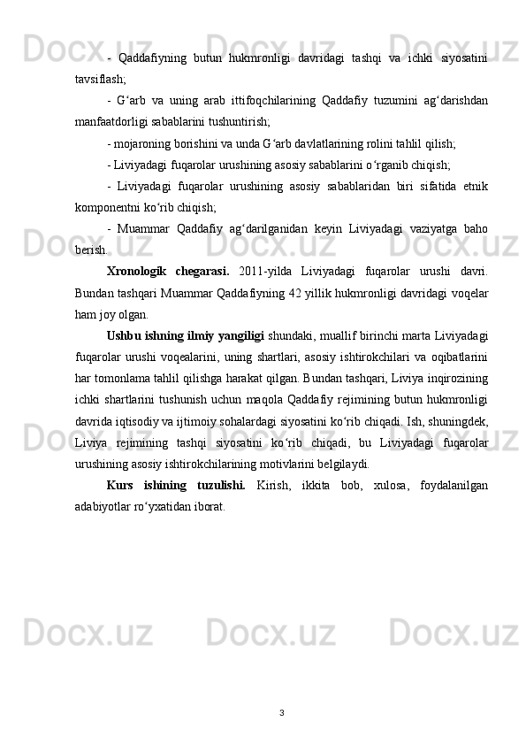 -   Qaddafiyning   butun   hukmronligi   davridagi   tashqi   va   ichki   siyosatini
tavsiflash;
-   G arb   va   uning   arab   ittifoqchilarining   Qaddafiy   tuzumini   ag darishdanʻ ʻ
manfaatdorligi sabablarini tushuntirish;
- mojaroning borishini va unda G arb davlatlarining rolini tahlil qilish;	
ʻ
- Liviyadagi fuqarolar urushining asosiy sabablarini o rganib chiqish; 	
ʻ
-   Liviyadagi   fuqarolar   urushining   asosiy   sabablaridan   biri   sifatida   etnik
komponentni ko rib chiqish;	
ʻ
-   Muammar   Qaddafiy   ag darilganidan   keyin   Liviyadagi   vaziyatga   baho	
ʻ
berish.
Xronologik   chegarasi.   2011-yilda   Liviyadagi   fuqarolar   urushi   davri.
Bundan tashqari   Muammar Qaddafiy ning 42 yillik hukmronligi davridagi voqelar
ham joy olgan.
Ushbu ishning ilmiy yangiligi   shundaki, muallif birinchi marta Liviyadagi
fuqarolar   urushi   voqealarini,   uning   shartlari,   asosiy   ishtirokchilari   va   oqibatlarini
har tomonlama tahlil qilishga harakat qilgan. Bundan tashqari, Liviya inqirozining
ichki   shartlarini   tushunish   uchun   maqola   Qaddafiy   rejimining   butun   hukmronligi
davrida iqtisodiy va ijtimoiy sohalardagi siyosatini ko rib chiqadi. Ish, shuningdek,	
ʻ
Liviya   rejimining   tashqi   siyosatini   ko rib   chiqadi,   bu   Liviyadagi   fuqarolar	
ʻ
urushining asosiy ishtirokchilarining motivlarini belgilaydi.
Kurs   ishining   tuzulishi.   Kirish,   ikkita   bob,   xulosa,   foydalanilgan
adabiyotlar ro yxatidan iborat.	
ʻ
3 
