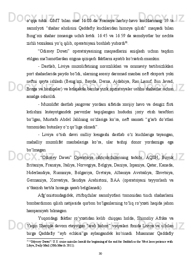 o qqa   tutdi.   GMT   bilan   soat   16:00   da   Fransiya   harbiy-havo   kuchlarining   19   taʻ
samolyoti   “shahar   aholisini   Qaddafiy   kuchlaridan   himoya   qilish”   maqsadi   bilan
Bing ozi   shahar   zonasiga   uchib   ketdi.   16:45   va   16:59   da   samolyotlar   bir   nechta	
ʻ
zirhli texnikani yo q qilib, operatsiyani boshlab yubordi	
ʻ 31
.
“Odissey   Down”   operatsiyasining   maqsadlarini   aniqlash   uchun   taqdim
etilgan ma’lumotlardan ozgina qiziqarli faktlarni ajratib ko rsatish mumkin:	
ʻ
-   Dastlab,   Liviya   muxolifatining   noroziliklari   va   ommaviy   tartibsizliklari
port shaharlarida paydo bo ldi, ularning asosiy daromad manbai neft eksporti yoki	
ʻ
neftni   qayta   ishlash   (Beng ozi,   Bayda,   Derna,   Ajdabiya,   Ras   Lanuf,   Bin   Javad,
ʻ
Brega va boshqalar) va kelajakda barcha yirik operatsiyalar ushbu shaharlar uchun
amalga oshirildi.
-   Muxolifat   dastlab   jangovar   yordam   sifatida   xorijiy   havo   va   dengiz   floti
kelishini   kutayotgandek   parvozlar   taqiqlangan   hududni   joriy   etish   tarafdori
bo lgan,   Mustafo   Abdel   Jalilning   so zlariga   ko ra,   neft   sanoati   “g arb   do stlari	
ʻ ʻ ʻ ʻ ʻ
tomonidan butunlay o z qo liga olinadi”.	
ʻ ʻ
-   Liviya   o tish   davri   milliy   kengashi   dastlab   o z   kuchlariga   tayangan,	
ʻ ʻ
mahalliy   muxolifat   manbalariga   ko ra,   ular   tashqi   donor   yordamiga   ega	
ʻ
bo lmagan.	
ʻ
  “Odissey   Dawn”   Operatsiya   ishtirokchilarining   tarkibi:   AQSH,   Buyuk
Britaniya, Fransiya, Italiya, Norvegiya, Belgiya, Daniya, Ispaniya, Qatar, Kanada,
Niderlandiya,   Ruminiya,   Bolgariya,   Gretsiya,   Albaniya   Avstraliya,   Shvetsiya,
Germaniya,   Xorvatiya,   Saudiya   Arabistoni,   BAA   (operatsiyani   tayyorlash   va
o tkazish tartibi hissaga qarab belgilanadi).
ʻ
Afg onistondagidek,   ittifoqchilar   samolyotlari   tomonidan   tinch   shaharlarni	
ʻ
bombardimon qilish  natijasida  qurbon bo lganlarning to liq ro yxati  haqida jahon	
ʻ ʻ ʻ
hamjamiyati bilmagan.
Yuqoridagi   faktlar   ro yxatidan   kelib   chiqqan   holda,   Shimoliy   Afrika   va	
ʻ
Yaqin Sharqda davom etayotgan “arab bahori” voqealari fonida Liviya va u bilan
birga   Qaddafiy   “ayb   echkisi”ga   aylangandek   ko rinadi.   Muammar   Qaddafiy	
ʻ
31
  “Odyssey Dawn”: U.S. cruise missiles herald the beginning of the end for Gaddafi as the West loses patience with
Libya, Daily Mail (20th March 2011).  
30 