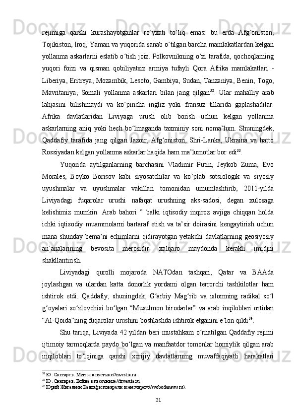 rejimiga   qarshi   kurashayotganlar   ro yxati   to liq   emas:   bu   еrda   Afg oniston,ʻ ʻ ʻ
Tojikiston, Iroq, Yaman va yuqorida sanab o tilgan barcha mamlakatlardan kelgan	
ʻ
yollanma askarlarni eslatib o tish joiz. Polkovnikning o zi tarafida, qochoqlarning	
ʻ ʻ
yuqori   foizi   va   qisman   qobiliyatsiz   armiya   tufayli   Qora   Afrika   mamlakatlari   -
Liberiya, Eritreya, Mozambik, Lesoto, Gambiya, Sudan, Tanzaniya, Benin, Togo,
Mavritaniya,   Somali   yollanma   askarlari   bilan   jang   qilgan 32
.   Ular   mahalliy   arab
lahjasini   bilishmaydi   va   ko pincha   ingliz   yoki   fransuz   tillarida   gaplashadilar.
ʻ
Afrika   davlatlaridan   Liviyaga   urush   olib   borish   uchun   kelgan   yollanma
askarlarning   aniq   yoki   hech   bo lmaganda   taxminiy   soni   noma’lum.   Shuningdek,	
ʻ
Qaddafiy   tarafida   jang   qilgan   Jazoir,   Afg oniston,   Shri-Lanka,   Ukraina   va   hatto	
ʻ
Rossiyadan kelgan yollanma askarlar haqida ham ma’lumotlar bor edi 33
.
Yuqorida   aytilganlarning   barchasini   Vladimir   Putin,   Jeykob   Zuma,   Evo
Morales,   Boyko   Borisov   kabi   siyosatchilar   va   ko plab   sotsiologik   va   siyosiy	
ʻ
uyushmalar   va   uyushmalar   vakillari   tomonidan   umumlashtirib,   2011-yilda
Liviyadagi   fuqarolar   urushi   nafaqat   urushning   aks-sadosi,   degan   xulosaga
kelishimiz   mumkin.   Arab   bahori   ”   balki   iqtisodiy   inqiroz   avjiga   chiqqan   holda
ichki   iqtisodiy   muammolarni   bartaraf   etish   va   ta’sir   doirasini   kengaytirish   uchun
mana shunday bema’ni еchimlarni qidirayotgan yеtakchi davlatlarning geosiyosiy
an’analarining   bevosita   merosidir.   xalqaro   maydonda   kerakli   imidjni
shakllantirish.
Liviyadagi   qurolli   mojaroda   NATOdan   tashqari,   Qatar   va   BAAda
joylashgan   va   ulardan   katta   donorlik   yordami   olgan   terrorchi   tashkilotlar   ham
ishtirok   etdi.   Qaddafiy,   shuningdek,   G arbiy   Mag rib   va   islomning   radikal   so l	
ʻ ʻ ʻ
g oyalari   so zlovchisi   bo lgan   “Musulmon   birodarlar”   va   arab   inqiloblari   ortidan	
ʻ ʻ ʻ
“Al-Qoida”ning fuqarolar urushini boshlashda ishtirok etganini e lon qildi	
ʼ 34
.
Shu tariqa, Liviyada 42 yildan beri mustahkam o rnatilgan Qaddafiy rejimi	
ʻ
ijtimoiy tarmoqlarda paydo bo lgan va manfaatdor tomonlar homiylik qilgan arab	
ʻ
inqiloblari   to lqiniga   qarshi   xorijiy   davlatlarning   muvaffaqiyatli   harakatlari	
ʻ
32
  Ю. Снегирев. Мятеж в пустыне// izvestia . ru  
33
  Ю. Снегирев. Война в песочнице// izvestia . ru
34
  Юрий Жигалкин Каддафи покарали всем миром// svobodanews . ru \
31 