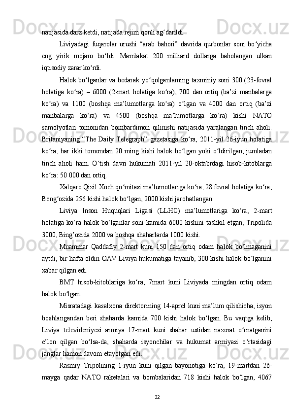 natijasida darz ketdi, natijada rejim qonli ag darildi. ʻ
Liviyadagi   fuqarolar   urushi   “arab   bahori”   davrida   qurbonlar   soni   bo yicha	
ʻ
eng   yirik   mojaro   bo ldi.   Mamlakat   200   milliard   dollarga   baholangan   ulkan	
ʻ
iqtisodiy zarar ko rdi.	
ʻ
Halok bo lganlar va bedarak yo qolganlarning taxminiy soni 300 (23-fevral
ʻ ʻ
holatiga   ko ra)   –   6000   (2-mart   holatiga   ko ra),   700   dan   ortiq   (ba’zi   manbalarga	
ʻ ʻ
ko ra)   va   1100   (boshqa   ma’lumotlarga   ko ra)   o lgan   va   4000   dan   ortiq   (ba’zi	
ʻ ʻ ʻ
manbalarga   ko ra)   va   4500   (boshqa   ma’lumotlarga   ko ra)   kishi   NATO	
ʻ ʻ
samolyotlari   tomonidan   bombardimon   qilinishi   natijasida   yaralangan   tinch   aholi.
Britaniyaning   “The   Daily   Telegraph”   gazetasiga   ko ra,   2011-yil   26-iyun   holatiga	
ʻ
ko ra,   har   ikki   tomondan   20  ming   kishi   halok   bo lgan   yoki   o ldirilgan,   jumladan	
ʻ ʻ ʻ
tinch   aholi   ham.   O tish   davri   hukumati   2011-yil   20-oktabrdagi   hisob-kitoblarga	
ʻ
ko ra: 50 000 dan ortiq.	
ʻ
Xalqaro Qizil Xoch qo mitasi ma’lumotlariga ko ra, 28 fevral holatiga ko ra,	
ʻ ʻ ʻ
Beng ozida 256 kishi halok bo lgan, 2000 kishi jarohatlangan.	
ʻ ʻ
Liviya   Inson   Huquqlari   Ligasi   (LLHC)   ma lumotlariga   ko ra,   2-mart	
ʼ ʻ
holatiga  ko ra  halok   bo lganlar   soni   kamida  6000   kishini   tashkil   etgan,   Tripolida	
ʻ ʻ
3000, Bing ozida 2000 va boshqa shaharlarda 1000 kishi.
ʼ
Muammar   Qaddafiy   2-mart   kuni   150   dan   ortiq   odam   halok   bo lmaganini	
ʻ
aytdi, bir hafta oldin OAV Liviya hukumatiga tayanib, 300 kishi halok bo lganini	
ʻ
xabar qilgan edi.
BMT   hisob-kitoblariga   ko ra,   7mart   kuni   Liviyada   mingdan   ortiq   odam	
ʻ
halok bo lgan.	
ʻ
Misratadagi  kasalxona direktorining 14-aprel kuni ma’lum qilishicha, isyon
boshlangandan   beri   shaharda   kamida   700   kishi   halok   bo lgan.   Bu   vaqtga   kelib,	
ʻ
Liviya   televideniyesi   armiya   17-mart   kuni   shahar   ustidan   nazorat   o rnatganini	
ʻ
e’lon   qilgan   bo lsa-da,   shaharda   isyonchilar   va   hukumat   armiyasi   o rtasidagi	
ʻ ʻ
janglar hamon davom etayotgan edi.
Rasmiy   Tripolining   1-iyun   kuni   qilgan   bayonotiga   ko ra,   19-martdan   26-	
ʻ
mayga   qadar   NATO   raketalari   va   bombalaridan   718   kishi   halok   bo lgan,   4067	
ʻ
32 