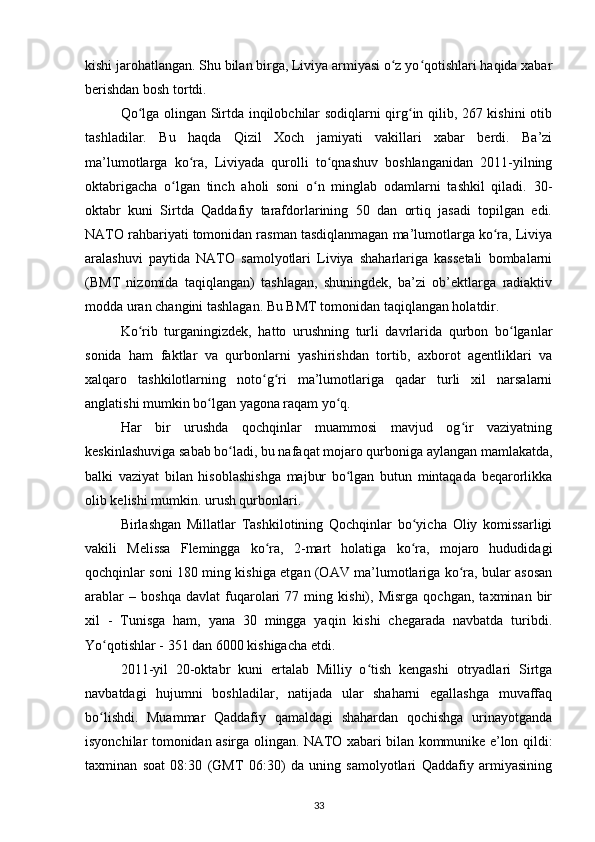 kishi jarohatlangan. Shu bilan birga, Liviya armiyasi o z yo qotishlari haqida xabarʻ ʻ
berishdan bosh tortdi.
Qo lga olingan Sirtda inqilobchilar sodiqlarni qirg in qilib, 267 kishini otib	
ʻ ʻ
tashladilar.   Bu   haqda   Qizil   Xoch   jamiyati   vakillari   xabar   berdi.   Ba’zi
ma’lumotlarga   ko ra,   Liviyada   qurolli   to qnashuv   boshlanganidan   2011-yilning	
ʻ ʻ
oktabrigacha   o lgan   tinch   aholi   soni   o n   minglab   odamlarni   tashkil   qiladi.   30-	
ʻ ʻ
oktabr   kuni   Sirtda   Qaddafiy   tarafdorlarining   50   dan   ortiq   jasadi   topilgan   edi.
NATO rahbariyati tomonidan rasman tasdiqlanmagan ma’lumotlarga ko ra, Liviya	
ʻ
aralashuvi   paytida   NATO   samolyotlari   Liviya   shaharlariga   kassetali   bombalarni
(BMT   nizomida   taqiqlangan)   tashlagan,   shuningdek,   ba’zi   ob’ektlarga   radiaktiv
modda uran changini tashlagan. Bu BMT tomonidan taqiqlangan holatdir.
Ko rib   turganingizdek,   hatto   urushning   turli   davrlarida   qurbon   bo lganlar	
ʻ ʻ
sonida   ham   faktlar   va   qurbonlarni   yashirishdan   tortib,   axborot   agentliklari   va
xalqaro   tashkilotlarning   noto g ri   ma’lumotlariga   qadar   turli   xil   narsalarni	
ʻ ʻ
anglatishi mumkin bo lgan yagona raqam yo q.	
ʻ ʻ
Har   bir   urushda   qochqinlar   muammosi   mavjud   og ir   vaziyatning	
ʻ
keskinlashuviga sabab bo ladi, bu nafaqat mojaro qurboniga aylangan mamlakatda,	
ʻ
balki   vaziyat   bilan   hisoblashishga   majbur   bo lgan   butun   mintaqada   beqarorlikka	
ʻ
olib kelishi mumkin. urush qurbonlari.
Birlashgan   Millatlar   Tashkilotining   Qochqinlar   bo yicha   Oliy   komissarligi	
ʻ
vakili   Melissa   Flemingga   ko ra,   2-mart   holatiga   ko ra,   mojaro   hududidagi	
ʻ ʻ
qochqinlar soni 180 ming kishiga еtgan (OAV ma’lumotlariga ko ra, bular asosan	
ʻ
arablar   –   boshqa   davlat   fuqarolari   77   ming   kishi),   Misrga   qochgan,   taxminan   bir
xil   -   Tunisga   ham,   yana   30   mingga   yaqin   kishi   chegarada   navbatda   turibdi.
Yo qotishlar - 351 dan 6000 kishigacha еtdi.	
ʻ
2011-yil   20-oktabr   kuni   ertalab   Milliy   o tish   kengashi   otryadlari   Sirtga	
ʻ
navbatdagi   hujumni   boshladilar,   natijada   ular   shaharni   egallashga   muvaffaq
bo lishdi.   Muammar   Qaddafiy   qamaldagi   shahardan   qochishga   urinayotganda	
ʻ
isyonchilar tomonidan asirga olingan. NATO xabari bilan kommunike e’lon qildi:
taxminan   soat   08:30   (GMT   06:30)   da   uning   samolyotlari   Qaddafiy   armiyasining
33 