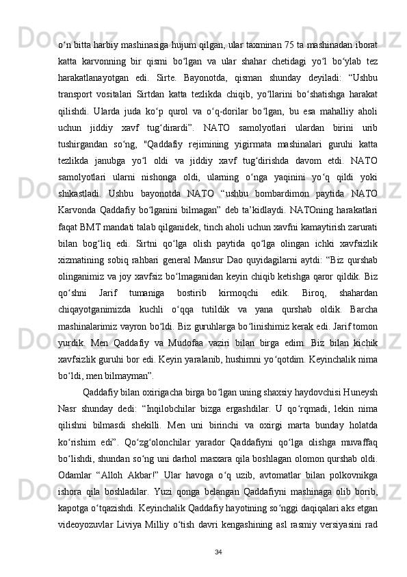 o n bitta harbiy mashinasiga hujum qilgan, ular taxminan 75 ta mashinadan iboratʻ
katta   karvonning   bir   qismi   bo lgan   va   ular   shahar   chetidagi   yo l   bo ylab   tez	
ʻ ʻ ʻ
harakatlanayotgan   edi.   Sirte.   Bayonotda,   qisman   shunday   deyiladi:   “Ushbu
transport   vositalari   Sirtdan   katta   tezlikda   chiqib,   yo llarini   bo shatishga   harakat	
ʻ ʻ
qilishdi.   Ularda   juda   ko p   qurol   va   o q-dorilar   bo lgan,   bu   esa   mahalliy   aholi	
ʻ ʻ ʻ
uchun   jiddiy   xavf   tug dirardi”.   NATO   samolyotlari   ulardan   birini   urib
ʻ
tushirgandan   so ng,   "Qaddafiy   rejimining   yigirmata   mashinalari   guruhi   katta	
ʻ
tezlikda   janubga   yo l   oldi   va   jiddiy   xavf   tug dirishda   davom   etdi.   NATO	
ʻ ʻ
samolyotlari   ularni   nishonga   oldi,   ularning   o nga   yaqinini   yo q   qildi   yoki	
ʻ ʻ
shikastladi.   Ushbu   bayonotda   NATO   “ushbu   bombardimon   paytida   NATO
Karvonda   Qaddafiy   bo lganini   bilmagan”   deb   ta’kidlaydi.   NATOning   harakatlari	
ʻ
faqat BMT mandati talab qilganidek, tinch aholi uchun xavfni kamaytirish zarurati
bilan   bog liq   edi.   Sirtni   qo lga   olish   paytida   qo lga   olingan   ichki   xavfsizlik	
ʻ ʻ ʻ
xizmatining   sobiq   rahbari   general   Mansur   Dao   quyidagilarni   aytdi:   “Biz   qurshab
olinganimiz va joy xavfsiz bo lmaganidan keyin chiqib ketishga qaror qildik. Biz	
ʻ
qo shni   Jarif   tumaniga   bostirib   kirmoqchi   edik.   Biroq,   shahardan	
ʻ
chiqayotganimizda   kuchli   o qqa   tutildik   va   yana   qurshab   oldik.   Barcha	
ʻ
mashinalarimiz vayron bo ldi. Biz guruhlarga bo linishimiz kerak edi. Jarif tomon	
ʻ ʻ
yurdik.   Men   Qaddafiy   va   Mudofaa   vaziri   bilan   birga   edim.   Biz   bilan   kichik
xavfsizlik guruhi bor edi. Keyin yaralanib, hushimni yo qotdim. Keyinchalik nima	
ʻ
bo ldi, men bilmayman”.	
ʻ
Qaddafiy bilan oxirigacha birga bo lgan uning shaxsiy haydovchisi Huneysh	
ʻ
Nasr   shunday   dedi:   “Inqilobchilar   bizga   ergashdilar.   U   qo rqmadi,   lekin   nima	
ʻ
qilishni   bilmasdi   shekilli.   Men   uni   birinchi   va   oxirgi   marta   bunday   holatda
ko rishim   edi”.   Qo zg olonchilar   yarador   Qaddafiyni   qo lga   olishga   muvaffaq	
ʻ ʻ ʻ ʻ
bo lishdi, shundan so ng uni darhol masxara qila boshlagan olomon qurshab oldi.
ʻ ʻ
Odamlar   “Alloh   Akbar!”   Ular   havoga   o q   uzib,   avtomatlar   bilan   polkovnikga	
ʻ
ishora   qila   boshladilar.   Yuzi   qonga   belangan   Qaddafiyni   mashinaga   olib   borib,
kapotga o tqazishdi. Keyinchalik Qaddafiy hayotining so nggi daqiqalari aks etgan	
ʻ ʻ
videoyozuvlar   Liviya   Milliy   o tish   davri   kengashining   asl   rasmiy   versiyasini   rad	
ʻ
34 