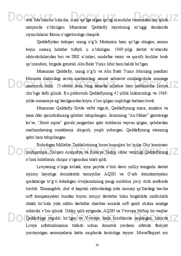 etdi. Ma’lum bo lishicha, u uni qo lga olgan qo zg olonchilar tomonidan linj qilishʻ ʻ ʻ ʻ
natijasida   o ldirilgan.   Muammar   Qaddafiy   hayotining   so nggi   damlarida	
ʻ ʻ
isyonchilarni fikrini o zgartirishga chaqirdi.	
ʻ
Qaddafiydan   tashqari   uning   o g li   Mutazzim   ham   qo lga   olingan,   ammo	
ʻ ʻ ʻ
keyin   noaniq   holatlar   tufayli   u   o ldirilgan.   1969-yilgi   davlat   to ntarishi	
ʻ ʻ
ishtirokchilaridan   biri   va   SRK   a zolari,   mudofaa   vaziri   va   qurolli   kuchlar   bosh	
ʼ
qo mondoni, brigada generali Abu Bakr Yunis Jobir ham halok bo lgan.	
ʻ ʻ
Muammar   Qaddafiy,   uning   o g li   va   Abu   Bakr   Yunis   Jobirning   jasadlari	
ʻ ʻ
Misurata   shahridagi   savdo   markazidagi   sanoat   sabzavot   muzlatgichida   ommaga
namoyish   etildi.   25-oktabr   kuni   tong   saharda   uchalasi   ham   yashirincha   Liviya
cho liga dafn qilindi. Bu polkovnik Qaddafiyning 42 yillik hukmronligi va 1969-	
ʻ
yilda monarxiya ag darilganidan keyin e’lon qilgan inqilobga barham berdi.	
ʻ
Muammar   Qaddafiy   Sirtda   vafot   etgach,   Qaddafiyning   onasi,   amakisi   va
yana ikki qarindoshining qabrlari tahqirlangan. Jazoirning “An-Nahar” gazetasiga
ko ra,   “Jihod   oqimi”   guruhi   jangarilari   qabr   toshlarini   vayron   qilgan,   qabrlardan	
ʻ
marhumlarning   suyaklarini   chiqarib,   yoqib   yuborgan.   Qaddafiyning   otasining
qabri ham tahqirlangan.
Birlashgan Millatlar Tashkilotining Inson huquqlari bo yicha Oliy komissari	
ʻ
boshqarmasi,  Xalqaro Amnistiya  va  Rossiya  Tashqi   ishlar  vazirligi  Qaddafiyning
o limi holatlarini chuqur o rganishni talab qildi.	
ʻ ʻ
Liviyaning   o ziga   kelsak,   ayni   paytda   o tish   davri   milliy   kengashi   davlat	
ʻ ʻ
siyosiy   hayotiga   demokratik   tamoyillar   AQSH   va   G arb   demokratiyalari	
ʻ
qoidalariga   to g ri   keladigan   rivojlanishning   yangi   modelini   joriy   etish   arafasida	
ʻ ʻ
turibdi. Shuningdek, chet  el kapitali  ishtirokidagi yoki  xususiy qo llardagi  barcha	
ʻ
neft   kompaniyalari   bundan   buyon   xorijiy   davlatlar   bilan   birgalikda   mulkchilik
shakli   bo lishi   yoki   ushbu   davlatlar   shartlari   asosida   neft   qazib   olishni   amalga	
ʻ
oshirishi e lon qilindi. Oddiy qilib aytganda, AQSH va Yevropa Ittifoqi bir vaqtlar
ʼ
Qaddafiyga   tegishli   bo lgan   va   Yevropa   bank   hisoblarida   saqlangan,   hozirda	
ʻ
Liviya   infratuzilmasini   tiklash   uchun   donorlik   yordami   sifatida   faoliyat
yuritayotgan   sarmoyalarni   katta   miqdorda   kiritishga   tayyor.   Muvaffaqiyat   siri
35 