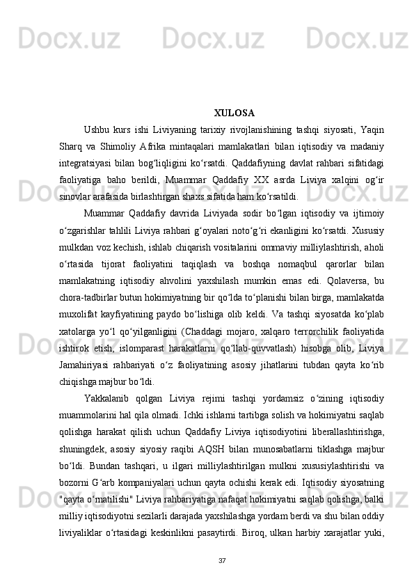 XULOSA
Ushbu   kurs   ishi   Liviyaning   tarixiy   rivojlanishining   tashqi   siyosati,   Yaqin
Sharq   va   Shimoliy   Afrika   mintaqalari   mamlakatlari   bilan   iqtisodiy   va   madaniy
integratsiyasi   bilan   bog liqligini   ko rsatdi.   Qaddafiyning   davlat   rahbari   sifatidagiʻ ʻ
faoliyatiga   baho   berildi,   Muammar   Qaddafiy   XX   asrda   Liviya   xalqini   og ir	
ʻ
sinovlar arafasida birlashtirgan shaxs sifatida ham ko rsatildi.	
ʻ
Muammar   Qaddafiy   davrida   Liviyada   sodir   bo lgan   iqtisodiy   va   ijtimoiy	
ʻ
o zgarishlar tahlili Liviya rahbari g oyalari noto g ri ekanligini ko rsatdi. Xususiy	
ʻ ʻ ʻ ʻ ʻ
mulkdan voz kechish, ishlab chiqarish vositalarini ommaviy milliylashtirish, aholi
o rtasida   tijorat   faoliyatini   taqiqlash   va   boshqa   nomaqbul   qarorlar   bilan
ʻ
mamlakatning   iqtisodiy   ahvolini   yaxshilash   mumkin   emas   edi.   Qolaversa,   bu
chora-tadbirlar butun hokimiyatning bir qo lda to planishi bilan birga, mamlakatda	
ʻ ʻ
muxolifat   kayfiyatining   paydo   bo lishiga   olib   keldi.   Va   tashqi   siyosatda   ko plab	
ʻ ʻ
xatolarga   yo l   qo yilganligini   (Chaddagi   mojaro,   xalqaro   terrorchilik   faoliyatida	
ʻ ʻ
ishtirok   etish,   islomparast   harakatlarni   qo llab-quvvatlash)   hisobga   olib,   Liviya	
ʻ
Jamahiriyasi   rahbariyati   o z   faoliyatining   asosiy   jihatlarini   tubdan   qayta   ko rib	
ʻ ʻ
chiqishga majbur bo ldi.	
ʻ
Yakkalanib   qolgan   Liviya   rejimi   tashqi   yordamsiz   o zining   iqtisodiy	
ʻ
muammolarini hal qila olmadi. Ichki ishlarni tartibga solish va hokimiyatni saqlab
qolishga   harakat   qilish   uchun   Qaddafiy   Liviya   iqtisodiyotini   liberallashtirishga,
shuningdek,   asosiy   siyosiy   raqibi   AQSH   bilan   munosabatlarni   tiklashga   majbur
bo ldi.   Bundan   tashqari,   u   ilgari   milliylashtirilgan   mulkni   xususiylashtirishi   va	
ʻ
bozorni G arb kompaniyalari uchun qayta ochishi kerak edi. Iqtisodiy siyosatning	
ʻ
"qayta o rnatilishi" Liviya rahbariyatiga nafaqat hokimiyatni saqlab qolishga, balki	
ʻ
milliy iqtisodiyotni sezilarli darajada yaxshilashga yordam berdi va shu bilan oddiy
liviyaliklar   o rtasidagi   keskinlikni   pasaytirdi.   Biroq,   ulkan   harbiy   xarajatlar   yuki,	
ʻ
37