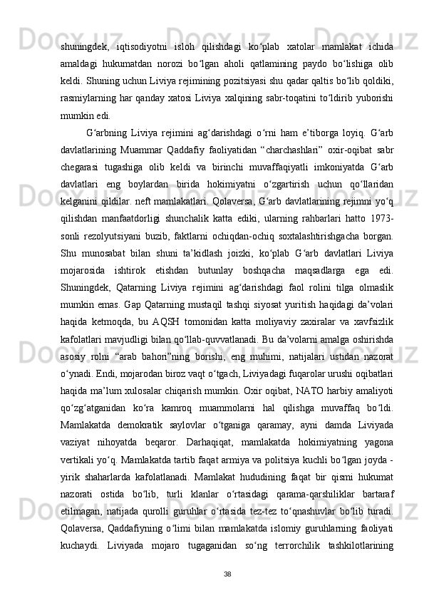 shuningdek,   iqtisodiyotni   isloh   qilishdagi   ko plab   xatolar   mamlakat   ichidaʻ
amaldagi   hukumatdan   norozi   bo lgan   aholi   qatlamining   paydo   bo lishiga   olib	
ʻ ʻ
keldi. Shuning uchun Liviya rejimining pozitsiyasi shu qadar qaltis bo lib qoldiki,	
ʻ
rasmiylarning har  qanday  xatosi  Liviya  xalqining sabr-toqatini  to ldirib yuborishi	
ʻ
mumkin edi.
G arbning   Liviya   rejimini   ag darishdagi   o rni   ham   e’tiborga   loyiq.   G arb	
ʻ ʻ ʻ ʻ
davlatlarining   Muammar   Qaddafiy   faoliyatidan   “charchashlari”   oxir-oqibat   sabr
chegarasi   tugashiga   olib   keldi   va   birinchi   muvaffaqiyatli   imkoniyatda   G arb	
ʻ
davlatlari   eng   boylardan   birida   hokimiyatni   o zgartirish   uchun   qo llaridan	
ʻ ʻ
kelganini qildilar. neft mamlakatlari. Qolaversa, G arb davlatlarining rejimni yo q
ʻ ʻ
qilishdan   manfaatdorligi   shunchalik   katta   ediki,   ularning   rahbarlari   hatto   1973-
sonli   rezolyutsiyani   buzib,   faktlarni   ochiqdan-ochiq   soxtalashtirishgacha   borgan.
Shu   munosabat   bilan   shuni   ta’kidlash   joizki,   ko plab   G arb   davlatlari   Liviya
ʻ ʻ
mojarosida   ishtirok   etishdan   butunlay   boshqacha   maqsadlarga   ega   edi.
Shuningdek,   Qatarning   Liviya   rejimini   ag darishdagi   faol   rolini   tilga   olmaslik	
ʻ
mumkin   emas.   Gap   Qatarning   mustaqil   tashqi   siyosat   yuritish   haqidagi   da’volari
haqida   ketmoqda,   bu   AQSH   tomonidan   katta   moliyaviy   zaxiralar   va   xavfsizlik
kafolatlari mavjudligi bilan qo llab-quvvatlanadi. Bu da’volarni amalga oshirishda	
ʻ
asosiy   rolni   “arab   bahori”ning   borishi,   eng   muhimi,   natijalari   ustidan   nazorat
o ynadi. Endi, mojarodan biroz vaqt o tgach, Liviyadagi fuqarolar urushi oqibatlari	
ʻ ʻ
haqida ma’lum xulosalar  chiqarish mumkin. Oxir oqibat, NATO harbiy amaliyoti
qo zg atganidan   ko ra   kamroq   muammolarni   hal   qilishga   muvaffaq   bo ldi.
ʻ ʻ ʻ ʻ
Mamlakatda   demokratik   saylovlar   o tganiga   qaramay,   ayni   damda   Liviyada	
ʻ
vaziyat   nihoyatda   beqaror.   Darhaqiqat,   mamlakatda   hokimiyatning   yagona
vertikali yo q. Mamlakatda tartib faqat armiya va politsiya kuchli bo lgan joyda -	
ʻ ʻ
yirik   shaharlarda   kafolatlanadi.   Mamlakat   hududining   faqat   bir   qismi   hukumat
nazorati   ostida   bo lib,   turli   klanlar   o rtasidagi   qarama-qarshiliklar   bartaraf	
ʻ ʻ
etilmagan,   natijada   qurolli   guruhlar   o rtasida   tez-tez   to qnashuvlar   bo lib   turadi.	
ʻ ʻ ʻ
Qolaversa,   Qaddafiyning   o limi   bilan   mamlakatda   islomiy   guruhlarning   faoliyati	
ʻ
kuchaydi.   Liviyada   mojaro   tugaganidan   so ng   terrorchilik   tashkilotlarining	
ʻ
38 