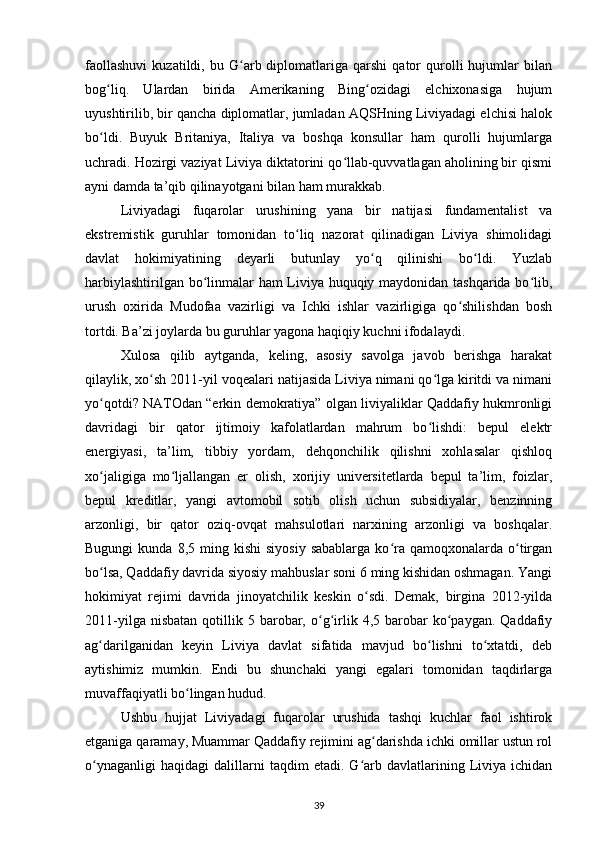 faollashuvi   kuzatildi,   bu  G arb  diplomatlariga  qarshi   qator   qurolli   hujumlar   bilanʻ
bog liq.   Ulardan   birida   Amerikaning   Bing ozidagi   elchixonasiga   hujum	
ʻ ʻ
uyushtirilib, bir qancha diplomatlar, jumladan AQSHning Liviyadagi elchisi halok
bo ldi.   Buyuk   Britaniya,   Italiya   va   boshqa   konsullar   ham   qurolli   hujumlarga
ʻ
uchradi. Hozirgi vaziyat Liviya diktatorini qo llab-quvvatlagan aholining bir qismi	
ʻ
ayni damda ta’qib qilinayotgani bilan ham murakkab.
Liviyadagi   fuqarolar   urushining   yana   bir   natijasi   fundamentalist   va
ekstremistik   guruhlar   tomonidan   to liq   nazorat   qilinadigan   Liviya   shimolidagi	
ʻ
davlat   hokimiyatining   deyarli   butunlay   yo q   qilinishi   bo ldi.   Yuzlab	
ʻ ʻ
harbiylashtirilgan bo linmalar ham Liviya huquqiy maydonidan tashqarida bo lib,	
ʻ ʻ
urush   oxirida   Mudofaa   vazirligi   va   Ichki   ishlar   vazirligiga   qo shilishdan   bosh	
ʻ
tortdi. Ba’zi joylarda bu guruhlar yagona haqiqiy kuchni ifodalaydi.
Xulosa   qilib   aytganda,   keling,   asosiy   savolga   javob   berishga   harakat
qilaylik, xo sh 2011-yil voqealari natijasida Liviya nimani qo lga kiritdi va nimani	
ʻ ʻ
yo qotdi? NATOdan “erkin demokratiya” olgan liviyaliklar Qaddafiy hukmronligi	
ʻ
davridagi   bir   qator   ijtimoiy   kafolatlardan   mahrum   bo lishdi:   bepul   elektr	
ʻ
energiyasi,   ta’lim,   tibbiy   yordam,   dehqonchilik   qilishni   xohlasalar   qishloq
xo jaligiga   mo ljallangan   еr   olish,   xorijiy   universitetlarda   bepul   ta’lim,   foizlar,	
ʻ ʻ
bepul   kreditlar,   yangi   avtomobil   sotib   olish   uchun   subsidiyalar,   benzinning
arzonligi,   bir   qator   oziq-ovqat   mahsulotlari   narxining   arzonligi   va   boshqalar.
Bugungi  kunda  8,5  ming  kishi  siyosiy  sabablarga   ko ra  qamoqxonalarda  o tirgan	
ʻ ʻ
bo lsa, Qaddafiy davrida siyosiy mahbuslar soni 6 ming kishidan oshmagan. Yangi	
ʻ
hokimiyat   rejimi   davrida   jinoyatchilik   keskin   o sdi.   Demak,   birgina   2012-yilda	
ʻ
2011-yilga  nisbatan  qotillik  5  barobar,  o g irlik  4,5  barobar  ko paygan.  Qaddafiy	
ʻ ʻ ʻ
ag darilganidan   keyin   Liviya   davlat   sifatida   mavjud   bo lishni   to xtatdi,   deb	
ʻ ʻ ʻ
aytishimiz   mumkin.   Endi   bu   shunchaki   yangi   egalari   tomonidan   taqdirlarga
muvaffaqiyatli bo lingan hudud.	
ʻ
Ushbu   hujjat   Liviyadagi   fuqarolar   urushida   tashqi   kuchlar   faol   ishtirok
etganiga qaramay, Muammar Qaddafiy rejimini ag darishda ichki omillar ustun rol	
ʻ
o ynaganligi   haqidagi   dalillarni   taqdim   etadi.   G arb   davlatlarining   Liviya   ichidan	
ʻ ʻ
39 