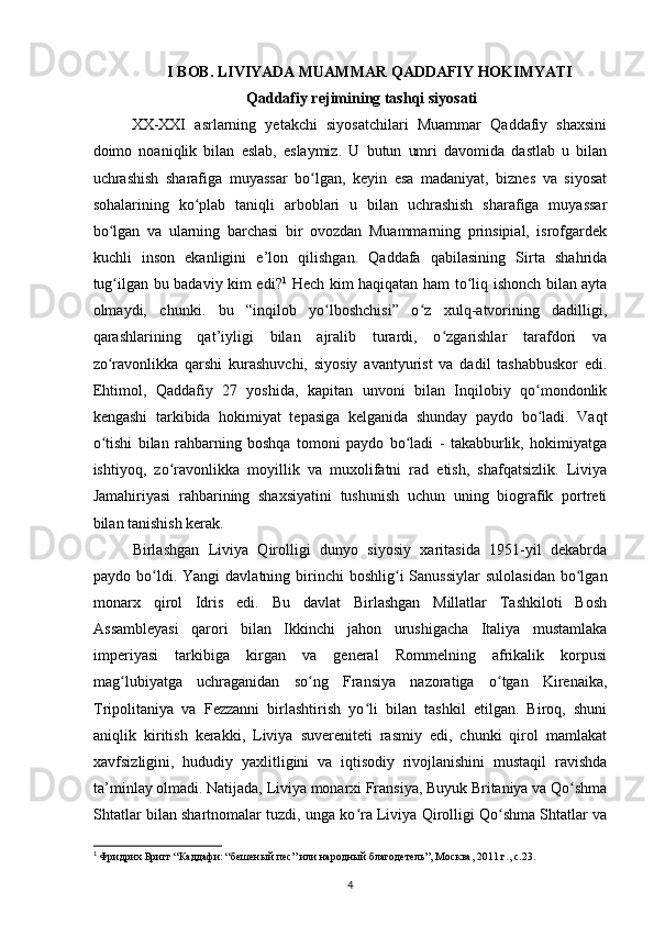 I BOB. LIVIYADA MUAMMAR QADDAFIY HOKIMYATI
Qaddafiy rejimining tashqi siyosati
XX-XXI   asrlarning   yеtakchi   siyosatchilari   Muammar   Qaddafiy   shaxsini
doimo   noaniqlik   bilan   eslab,   eslaymiz.   U   butun   umri   davomida   dastlab   u   bilan
uchrashish   sharafiga   muyassar   bo lgan,   keyin   esa   madaniyat,   biznes   va   siyosatʻ
sohalarining   ko plab   taniqli   arboblari   u   bilan   uchrashish   sharafiga   muyassar	
ʻ
bo lgan   va   ularning   barchasi   bir   ovozdan   Muammarning   prinsipial,   isrofgardek	
ʻ
kuchli   inson   ekanligini   e’lon   qilishgan.   Qaddafa   qabilasining   Sirta   shahrida
tug ilgan bu badaviy kim edi?
ʻ 1
  Hech kim haqiqatan ham to liq ishonch bilan ayta	ʻ
olmaydi,   chunki.   bu   “inqilob   yo lboshchisi”   o z   xulq-atvorining   dadilligi,	
ʻ ʻ
qarashlarining   qat’iyligi   bilan   ajralib   turardi,   o zgarishlar   tarafdori   va	
ʻ
zo ravonlikka   qarshi   kurashuvchi,   siyosiy   avantyurist   va   dadil   tashabbuskor   edi.	
ʻ
Ehtimol,   Qaddafiy   27   yoshida,   kapitan   unvoni   bilan   Inqilobiy   qo mondonlik	
ʻ
kengashi   tarkibida   hokimiyat   tepasiga   kelganida   shunday   paydo   bo ladi.   Vaqt
ʻ
o tishi   bilan   rahbarning   boshqa   tomoni   paydo   bo ladi   -   takabburlik,   hokimiyatga	
ʻ ʻ
ishtiyoq,   zo ravonlikka   moyillik   va   muxolifatni   rad   etish,   shafqatsizlik.   Liviya	
ʻ
Jamahiriyasi   rahbarining   shaxsiyatini   tushunish   uchun   uning   biografik   portreti
bilan tanishish kerak.
Birlashgan   Liviya   Qirolligi   dunyo   siyosiy   xaritasida   1951-yil   dekabrda
paydo bo ldi.  	
ʻ Yangi  davlatning  birinchi  boshlig i  Sanussiylar  sulolasidan  bo lgan	ʻ ʻ
monarx   qirol   Idris   edi.   Bu   davlat   Birlashgan   Millatlar   Tashkiloti   Bosh
Assambleyasi   qarori   bilan   Ikkinchi   jahon   urushigacha   Italiya   mustamlaka
imperiyasi   tarkibiga   kirgan   va   general   Rommelning   afrikalik   korpusi
mag lubiyatga   uchraganidan   so ng   Fransiya   nazoratiga   o tgan   Kirenaika,	
ʻ ʻ ʻ
Tripolitaniya   va   Fezzanni   birlashtirish   yo li   bilan   tashkil   etilgan.   Biroq,   shuni	
ʻ
aniqlik   kiritish   kerakki,   Liviya   suvereniteti   rasmiy   edi,   chunki   qirol   mamlakat
xavfsizligini,   hududiy   yaxlitligini   va   iqtisodiy   rivojlanishini   mustaqil   ravishda
ta’minlay olmadi. Natijada, Liviya monarxi Fransiya, Buyuk Britaniya va Qo shma	
ʻ
Shtatlar bilan shartnomalar tuzdi, unga ko ra Liviya Qirolligi Qo shma Shtatlar va	
ʻ ʻ
1
  Фридрих Бригг “Каддафи: “бешеный пес” или народный благодетель”, Москва, 2011 г., c.23.  
4 