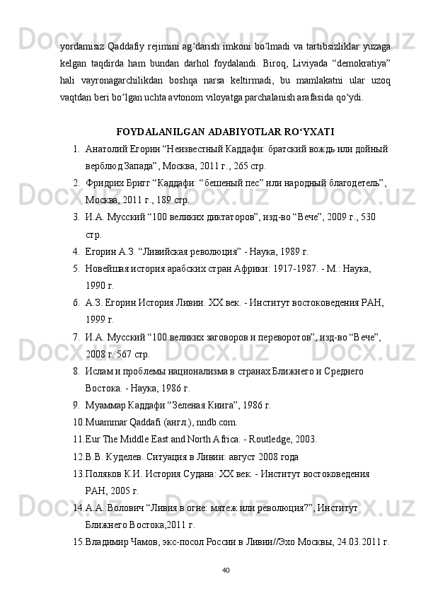 yordamisiz  Qaddafiy rejimini  ag darish imkoni  bo lmadi  va  tartibsizliklar  yuzagaʻ ʻ
kelgan   taqdirda   ham   bundan   darhol   foydalandi.   Biroq,   Liviyada   “demokratiya”
hali   vayronagarchilikdan   boshqa   narsa   keltirmadi,   bu   mamlakatni   ular   uzoq
vaqtdan beri bo lgan uchta avtonom viloyatga parchalanish arafasida qo ydi.	
ʻ ʻ
FOYDALANILGAN ADABIYOTLAR RO YXATI	
ʻ
1. Анатолий Егорин “Неизвестный Каддафи: братский вождь или дойный 
верблюд Запада”, Москва, 2011 г., 265 стр.
2. Фридрих Бригг “Каддафи: “бешеный пес” или народный благодетель”, 
Москва, 2011 г., 189 стр.
3. И.А. Мусский “100 великих диктаторов”, изд-во “Вече”, 2009 г., 530 
стр.
4. Егорин А.З. “Ливийская революция” - Наука, 1989 г.
5. Новейшая история арабских стран Африки: 1917-1987. - М.: Наука, 
1990 г.
6. А.З. Егорин История Ливии. XX век. - Институт востоковедения РАН, 
1999 г.
7. И.А. Мусский “100 великих заговоров и переворотов”, изд-во “Вече”, 
2008 г. 567 стр.
8. Ислам и проблемы национализма в странах Ближнего и Среднего 
Востока. - Наука, 1986 г.
9. Муаммар Каддафи “Зеленая Книга”, 1986 г.
10. Muammar Qaddafi (англ.), nndb.com.
11. Eur The Middle East and North Africa. - Routledge, 2003.
12. В.В. Куделев. Ситуация в Ливии: август 2008 года
13. Поляков К.И. История Судана: XX век. - Институт востоковедения 
РАН, 2005 г.
14. А.А. Волович “Ливия в огне: мятеж или революция?”, Институт 
Ближнего Востока,2011 г.
15. Владимир Чамов, экс-посол России в Ливии//Эхо Москвы, 24.03.2011 г.
40 