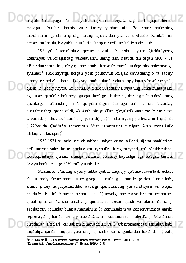 Buyuk   Britaniyaga   o z   harbiy   kontingentini   Liviyada   saqlash   huquqini   berishʻ
evaziga   ta’sirchan   harbiy   va   iqtisodiy   yordam   oldi.   Bu   shartnomalarning
imzolanishi,   garchi   u   qirolga   tashqi   tajovuzdan   pul   va   xavfsizlik   kafolatlarini
bergan bo lsa-da, liviyaliklar saflarida keng norozilikni keltirib chiqardi.	
ʻ
1969-yil   1-sentabrdagi   qonsiz   davlat   to ntarishi   paytida   Qaddafiyning	
ʻ
hokimiyati   va   kelajakdagi   vakolatlarini   uning   raisi   sifatida   tan   olgan   SRC   -   11
ofitserdan iborat Inqilobiy qo mondonlik kengashi mamlakatdagi oliy hokimiyatga	
ʻ
aylanadi 2
.   Hokimiyatga   kelgan   yosh   polkovnik   kelajak   davlatining   5   ta   asosiy
tamoyilini belgilab berdi: 1) Liviya hududidan barcha xorijiy harbiy bazalarni yo q	
ʻ
qilish; 2) ijobiy neytrallik; 3) milliy birlik (Kaddafiy Liviyaning uchta mintaqasini
egallagan qabilalar hokimiyatga ega ekanligini tushundi, shuning uchun davlatning
qismlarga   bo linishiga   yo l   qo yilmasligini   hisobga   olib,   u   uni   butunlay	
ʻ ʻ ʻ
birlashtirishga   qaror   qildi;   4)   Arab   birligi   (Pan   g oyalari)   -arabizm   butun   umri	
ʻ
davomida polkovnik bilan birga yashadi) ; 5) barcha siyosiy partiyalarni taqiqlash
(1972-yilda   Qaddafiy   tomonidan   Misr   namunasida   tuzilgan   Arab   sotsialistik
ittifoqidan tashqari) 3
.
1969-1971-yillarda inqilob rahbari italyan еr xo jaliklari, tijorat banklari va	
ʻ
neft kompaniyalari ko rinishidagi xorijiy mulkni keng miqyosda milliylashtirish va	
ʻ
ekspropriatsiya   qilishni   amalga   oshiradi.   Xususiy   kapitalga   ega   bo lgan   barcha	
ʻ
Liviya banklari atigi 51% milliylashtirildi.
Muammar   o zining   siyosiy   rahbariyatini   huquqiy   qo llab-quvvatlash   uchun	
ʻ ʻ
shariat me’yorlarini mamlakatning yagona amaldagi qonunchiligi deb e’lon qiladi,
ammo   jinoiy   huquqbuzarliklar   avvalgi   qonunlarning   yurisdiktsiyasi   va   talqini
ostidadir.   Inqilob   5   banddan   iborat   edi:   1)   avvalgi   monarxiya   tuzumi   tomonidan
qabul   qilingan   barcha   amaldagi   qonunlarni   bekor   qilish   va   ularni   shariatga
asoslangan qonunlar bilan almashtirish; 2) kommunizm va konservatizmga qarshi
repressiyalar;   barcha   siyosiy   muxolifatdan   -   kommunistlar,   ateistlar,   “Musulmon
birodarlar” a’zolari, kapitalizm himoyachilari va G arb propagandasi agentlari kabi	
ʻ
inqilobga   qarshi   chiqqan   yoki   unga   qarshilik   ko rsatganlardan   tozalash;   3)   xalq
ʻ
2
  И.А. Мусский “100 великих заговоров и переворотов”, изд-во “Вече”, 2008 г. C.356  
3
  Егорин А.З. “Ливийская революция” - Наука, 1989 г. C.65
5 