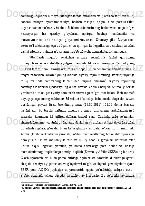 qarshiligi inqilobni himoya qiladigan tarzda qurollarni xalq orasida taqsimlash; 4)
haddan   tashqari   byurokratizatsiya,   haddan   tashqari   qo pollik   va   poraxo rlikniʻ ʻ
tugatish uchun ma’muriy islohot; 5) islom tafakkurini rag batlantirish, unga to g ri
ʻ ʻ ʻ
kelmaydigan   har   qanday   g oyalarni,   ayniqsa,   boshqa   mamlakatlar   va	
ʻ
madaniyatlardan   olib   kelingan   g oyalarni   rad   etish
ʻ 4
.   Shunday   qilib,   Liviya   asta-
sekin so l diktaturaga ega bo lgan, e’lon qilingan kollegiallik va demokratiya bilan	
ʻ ʻ
davlat islom sotsializmi g oyalarini targ ib qiluvchi mamlakatga aylanmoqda.	
ʻ ʻ
70-yillarda   inqilob   yеtakchisi   islomiy   sotsialistik   davlat   qurishning
to laqonli nazariyasi shakllanayotganini anglab еtdi va u oxir-oqibat Qaddafiyning	
ʻ
“Yashil kitob” nomli asarida o z ifodasini topdi. Unda Muammar siyosatshunoslik	
ʻ
nuqtai   nazaridan   Jamahiriyaning   alohida   siyosiy   rejim   sifatidagi   kontseptsiyasiga
to liq   ma’noda   “ommaning   kuchi”   deb   tarjima   qilingan	
ʻ 5
.   Siyosiy   rejimning
dasturiy   asoslanishi   Qaddafiyning   o sha   davrda   Yaqin   Sharq   va   Shimoliy   Afrika	
ʻ
yеtakchilari bilan geosiyosiy hamkorlik sxemasiga to g ri mos keladi. Behisob neft	
ʻ ʻ
boyligiga   ega   (uning   zahiralari   36   milliard   barrelga   baholanadi,   fuqarolar   urushi
boshlangan   paytda   Brent   brendining   narxi   (15.02.2011)   103,15   dollar   barrelni
tashkil   etdi,   bu   barcha   neftning   umumiy   qiymati.   Liviyaning   tasdiqlangan   neft
zaxiralari   taxminan   3,8   trillion   dollarni   tashkil   etadi.   Qaddafiy   xalq   qo mitalari	
ʻ
shaxsida hukumat yaratish, o nlab arab davlatlari va alohida Afrika davlatlari bilan	
ʻ
birlashish   rejalari,   g oyalar   bilan   katta   ijtimoiy   tajribalar   o tkazishi   mumkin   edi.	
ʻ ʻ
Afrika Qo shma Shtatlarini yaratish, qo shni mamlakatlardagi terroristik rejimlarga	
ʻ ʻ
homiylik   qilish   va   inqilobiy   kurash   va   milliy   ozodlik   g oyalari   doirasida   ular	
ʻ
uchun   o quv   lagerlari   yaratish,   yollanma   askarlarga   pora   berish   va   boshqa	
ʻ
mamlakatlardagi inqiloblarga homiylik qilish (Shimoliy Afrika SSSRning bir turi),
G arb   siyosatchilari   bilan   parda   ortidagi   o yinlar   va   Amerika   diktalariga   qarshi	
ʻ ʻ
chiqish, o z siyosiy qarashlari va g oyalarini to g ri va foydali pozitsiyalarni (yoki	
ʻ ʻ ʻ ʻ
SSSR   yoki   AQSH)   joylashtirish   prizmasida   qayta   yo naltirish,   xalqaro   obro -	
ʻ ʻ
e tibor qozonish uchun iqtisodiy va moliyaviy firibgarlik. Bir so z bilan aytganda,	
ʼ ʻ
4
  Егорин А.З. “Ливийская революция” - Наука, 1989 г. C.76
5
  Анатолий Егорин “Неизвестный Каддафи: братский вождь или дойный верблюд Запада”, Москва, 2011 г. 
C.78
6 