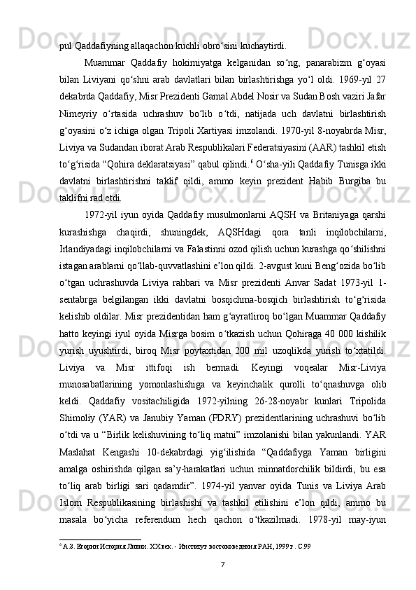 pul Qaddafiyning allaqachon kuchli obro sini kuchaytirdi.ʻ
Muammar   Qaddafiy   hokimiyatga   kelganidan   so ng,   panarabizm   g oyasi	
ʻ ʻ
bilan   Liviyani   qo shni   arab   davlatlari   bilan   birlashtirishga   yo l   oldi.   1969-yil   27	
ʻ ʻ
dekabrda Qaddafiy, Misr Prezidenti Gamal Abdel Nosir va Sudan Bosh vaziri Jafar
Nimeyriy   o rtasida   uchrashuv   bo lib   o tdi,   natijada   uch   davlatni   birlashtirish	
ʻ ʻ ʻ
g oyasini o z ichiga olgan Tripoli Xartiyasi imzolandi. 1970-yil 8-noyabrda Misr,	
ʻ ʻ
Liviya va Sudandan iborat Arab Respublikalari Federatsiyasini (AAR) tashkil etish
to g risida “Qohira deklaratsiyasi” qabul qilindi.
ʻ ʻ 6
 O sha-yili Qaddafiy Tunisga ikki	ʻ
davlatni   birlashtirishni   taklif   qildi,   ammo   keyin   prezident   Habib   Burgiba   bu
taklifni rad etdi.
1972-yil   iyun   oyida   Qaddafiy   musulmonlarni   AQSH   va   Britaniyaga   qarshi
kurashishga   chaqirdi,   shuningdek,   AQSHdagi   qora   tanli   inqilobchilarni,
Irlandiyadagi inqilobchilarni va Falastinni ozod qilish uchun kurashga qo shilishni	
ʻ
istagan arablarni qo llab-quvvatlashini e lon qildi. 2-avgust kuni Beng ozida bo lib	
ʻ ʼ ʻ ʻ
o tgan   uchrashuvda   Liviya   rahbari   va   Misr   prezidenti   Anvar   Sadat   1973-yil   1-	
ʻ
sentabrga   belgilangan   ikki   davlatni   bosqichma-bosqich   birlashtirish   to g risida	
ʻ ʻ
kelishib oldilar. Misr prezidentidan ham g ayratliroq bo lgan Muammar Qaddafiy	
ʻ ʻ
hatto   keyingi   iyul   oyida   Misrga   bosim   o tkazish   uchun   Qohiraga   40   000   kishilik
ʻ
yurish   uyushtirdi,   biroq   Misr   poytaxtidan   200   mil   uzoqlikda   yurish   to xtatildi.	
ʻ
Liviya   va   Misr   ittifoqi   ish   bermadi.   Keyingi   voqealar   Misr-Liviya
munosabatlarining   yomonlashishiga   va   keyinchalik   qurolli   to qnashuvga   olib	
ʻ
keldi.   Qaddafiy   vositachiligida   1972-yilning   26-28-noyabr   kunlari   Tripolida
Shimoliy   (YAR)   va   Janubiy   Yaman   (PDRY)   prezidentlarining   uchrashuvi   bo lib	
ʻ
o tdi  va u “Birlik kelishuvining to liq matni” imzolanishi  bilan yakunlandi. YAR	
ʻ ʻ
Maslahat   Kengashi   10-dekabrdagi   yig ilishida   “Qaddafiyga   Yaman   birligini	
ʻ
amalga   oshirishda   qilgan   sa’y-harakatlari   uchun   minnatdorchilik   bildirdi,   bu   esa
to liq   arab   birligi   sari   qadamdir”.   1974-yil   yanvar   oyida   Tunis   va   Liviya   Arab	
ʻ
Islom   Respublikasining   birlashishi   va   tashkil   etilishini   e’lon   qildi,   ammo   bu
masala   bo yicha   referendum   hech   qachon   o tkazilmadi.   1978-yil   may-iyun	
ʻ ʻ
6
  А.З. Егорин История Ливии. XX век. - Институт востоковедения РАН, 1999 г. C.99
7 