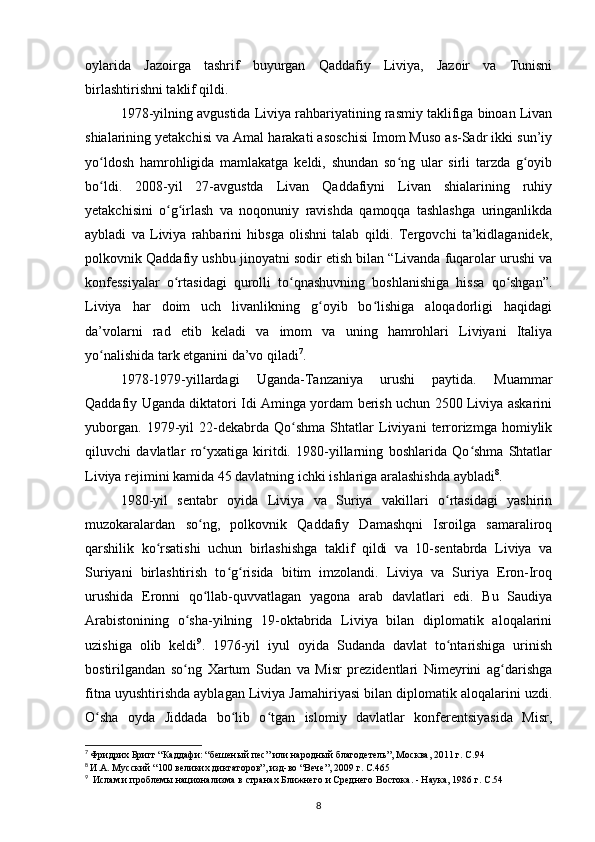 oylarida   Jazoirga   tashrif   buyurgan   Qaddafiy   Liviya,   Jazoir   va   Tunisni
birlashtirishni taklif qildi.
1978-yilning avgustida Liviya rahbariyatining rasmiy taklifiga binoan Livan
shialarining yеtakchisi va Amal harakati asoschisi Imom Muso as-Sadr ikki sun’iy
yo ldosh   hamrohligida   mamlakatga   keldi,   shundan   so ng   ular   sirli   tarzda   g oyibʻ ʻ ʻ
bo ldi.   2008-yil   27-avgustda   Livan   Qaddafiyni   Livan   shialarining   ruhiy
ʻ
yеtakchisini   o g irlash   va   noqonuniy   ravishda   qamoqqa   tashlashga   uringanlikda	
ʻ ʻ
aybladi   va   Liviya   rahbarini   hibsga   olishni   talab   qildi.   Tergovchi   ta’kidlaganidek,
polkovnik Qaddafiy ushbu jinoyatni sodir etish bilan “Livanda fuqarolar urushi va
konfessiyalar   o rtasidagi   qurolli   to qnashuvning   boshlanishiga   hissa   qo shgan”.
ʻ ʻ ʻ
Liviya   har   doim   uch   livanlikning   g oyib   bo lishiga   aloqadorligi   haqidagi	
ʻ ʻ
da’volarni   rad   etib   keladi   va   imom   va   uning   hamrohlari   Liviyani   Italiya
yo nalishida tark etganini da’vo qiladi	
ʻ 7
.
1978-1979-yillardagi   Uganda-Tanzaniya   urushi   paytida.   Muammar
Qaddafiy Uganda diktatori Idi Aminga yordam berish uchun 2500 Liviya askarini
yuborgan.   1979-yil   22-dekabrda   Qo shma   Shtatlar   Liviyani   terrorizmga   homiylik	
ʻ
qiluvchi   davlatlar   ro yxatiga   kiritdi.   1980-yillarning   boshlarida   Qo shma   Shtatlar	
ʻ ʻ
Liviya rejimini kamida 45 davlatning ichki ishlariga aralashishda aybladi 8
.
1980-yil   sentabr   oyida   Liviya   va   Suriya   vakillari   o rtasidagi   yashirin	
ʻ
muzokaralardan   so ng,   polkovnik   Qaddafiy   Damashqni   Isroilga   samaraliroq	
ʻ
qarshilik   ko rsatishi   uchun   birlashishga   taklif   qildi   va   10-sentabrda   Liviya   va	
ʻ
Suriyani   birlashtirish   to g risida   bitim   imzolandi.   Liviya   va   Suriya   Eron-Iroq	
ʻ ʻ
urushida   Eronni   qo llab-quvvatlagan   yagona   arab   davlatlari   edi.   Bu   Saudiya	
ʻ
Arabistonining   o sha-yilning   19-oktabrida   Liviya   bilan   diplomatik   aloqalarini	
ʻ
uzishiga   olib   keldi 9
.   1976-yil   iyul   oyida   Sudanda   davlat   to ntarishiga   urinish	
ʻ
bostirilgandan   so ng   Xartum   Sudan   va   Misr   prezidentlari   Nimeyrini   ag darishga	
ʻ ʻ
fitna uyushtirishda ayblagan Liviya Jamahiriyasi bilan diplomatik aloqalarini uzdi.
O sha   oyda   Jiddada   bo lib   o tgan   islomiy   davlatlar   konferentsiyasida   Misr,	
ʻ ʻ ʻ
7
  Фридрих Бригг “Каддафи: “бешеный пес” или народный благодетель”, Москва, 2011 г. C.94
8
  И.А. Мусский “100 великих диктаторов”, изд-во “Вече”, 2009 г. C.465  
9
   Ислам и проблемы национализма в странах Ближнего и Среднего Востока. - Наука, 1986 г. C.54
8 