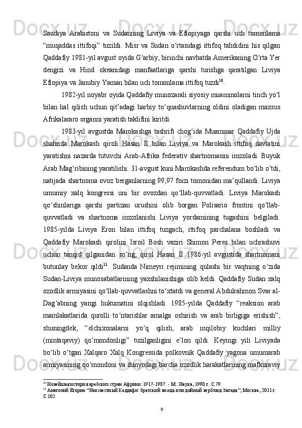 Saudiya   Arabistoni   va   Sudanning   Liviya   va   Efiopiyaga   qarshi   uch   tomonlama
“muqaddas   ittifoqi”   tuzildi.   Misr   va   Sudan   o rtasidagi   ittifoq   tahdidini   his   qilganʻ
Qaddafiy 1981-yil avgust oyida G arbiy, birinchi navbatda Amerikaning O rta Yer	
ʻ ʻ
dengizi   va   Hind   okeanidagi   manfaatlariga   qarshi   turishga   qaratilgan   Liviya
Efiopiya va Janubiy Yaman bilan uch tomonlama ittifoq tuzdi 10
.
1982-yil noyabr oyida Qaddafiy munozarali siyosiy muammolarni tinch yo l	
ʻ
bilan   hal   qilish   uchun   qit’adagi   harbiy   to qnashuvlarning   oldini   oladigan   maxsus	
ʻ
Afrikalararo organni yaratish taklifini kiritdi.
1983-yil   avgustda   Marokashga   tashrifi   chog ida   Muammar   Qaddafiy   Ujda	
ʻ
shahrida   Marokash   qiroli   Hasan   II   bilan   Liviya   va   Marokash   ittifoq   davlatini
yaratishni   nazarda   tutuvchi   Arab-Afrika   federativ   shartnomasini   imzoladi.   Buyuk
Arab Mag ribining yaratilishi. 31-avgust kuni Marokashda referendum bo lib o tdi,	
ʻ ʻ ʻ
natijada shartnoma ovoz berganlarning 99,97 foizi tomonidan ma’qullandi. Liviya
umumiy   xalq   kongressi   uni   bir   ovozdan   qo llab-quvvatladi.   Liviya   Marokash	
ʻ
qo shinlariga   qarshi   partizan   urushini   olib   borgan   Polisario   frontini   qo llab-	
ʻ ʻ
quvvatladi   va   shartnoma   imzolanishi   Liviya   yordamining   tugashini   belgiladi.
1985-yilda   Liviya   Eron   bilan   ittifoq   tuzgach,   ittifoq   parchalana   boshladi   va
Qaddafiy   Marokash   qirolini   Isroil   Bosh   vaziri   Shimon   Peres   bilan   uchrashuvi
uchun   tanqid   qilganidan   so ng,   qirol   Hasan   II   198-yil   avgustida   shartnomani	
ʻ
butunlay   bekor   qildi 11
.   Sudanda   Nimeyri   rejimining   qulashi   bir   vaqtning   o zida	
ʻ
Sudan-Liviya   munosabatlarining   yaxshilanishiga   olib   keldi.   Qaddafiy   Sudan   xalq
ozodlik armiyasini qo llab-quvvatlashni to xtatdi va general Abdulrahmon Svar al-	
ʻ ʻ
Dag abning   yangi   hukumatini   olqishladi.   1985-yilda   Qaddafiy   “reaksion   arab	
ʻ
mamlakatlarida   qurolli   to ntarishlar   amalga   oshirish   va   arab   birligiga   erishish”,	
ʻ
shuningdek,   “elchixonalarni   yo q   qilish,   arab   inqilobiy   kuchlari   milliy	
ʻ
(mintaqaviy)   qo mondonligi”   tuzilganligini   e’lon   qildi.   Keyingi   yili   Liviyada	
ʻ
bo lib   o tgan   Xalqaro   Xalq   Kongressida   polkovnik   Qaddafiy   yagona   umumarab	
ʻ ʻ
armiyasining qo mondoni va dunyodagi barcha ozodlik harakatlarining mafkuraviy	
ʻ
10
  Новейшая история арабских стран Африки: 1917-1987. - М.: Наука, 1990 г. C.79
11
  Анатолий Егорин “Неизвестный Каддафи: братский вождь или дойный верблюд Запада”, Москва, 2011 г. 
C.102
9 