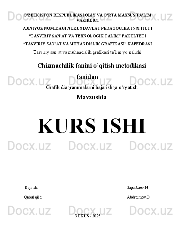 O‘ZBEKISTON   RESPUBLIKASI OLIY   VA   O‘RTA   MAXSUS TA’LIM
VAZIRLIGI 
AJINIYOZ  NOMIDAGI NUKUS DAVLAT PEDAGOGIKA INSTITUTI
“TASVIRIY SAN'AT VA TEXNOLOGIK TALIM” FAKULTETI
“TASVIRIY SAN ’ AT VA MUHANDISLIK GRAFIKASI” KAFEDRASI
Tasviriy san’at va muhandislik grafikasi ta’lim yo’nalishi
Chizmachilik fanini o’qitish metodikasi
fanidan
Grafik diagrammalarni bajarishga o’rgatish  
Mavzusida
KURS ISHI
    Bajardi:                                                                                      Saparbaev.N 
   Qabul qildi:                                                                                 Abdreimov.D
NUKUS - 202 5