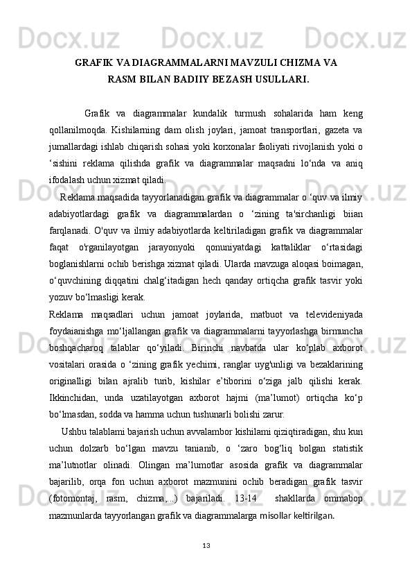GRAFIK VA DIAGRAMMALARNI MAVZULI CHIZMA VA
RASM BILAN BADIIY BEZASH USULLARI .
          Grafik   va   diagrammalar   kundalik   turmush   sohalarida   ham   keng
qollanilmoqda.   Kishilarning   dam   olish   joylari,   jamoat   transportlari,   gazeta   va
jumallardagi ishlab chiqarish sohasi yoki korxonalar faoliyati rivojlanish yoki o
‘sishini   reklama   qilishda   grafik   va   diagrammalar   maqsadni   lo‘nda   va   aniq
ifodalash uchun xizmat qiladi.
     Reklama maqsadida tayyorlanadigan grafik va diagrammalar o ‘quv va ilmiy
adabiyotlardagi   grafik   va   diagrammalardan   o   ‘zining   ta'sirchanligi   biian
farqlanadi.   O'quv   va   ilmiy   adabiyotlarda   keltiriladigan   grafik   va   diagrammalar
faqat   o'rganilayotgan   jarayonyoki   qonuniyatdagi   kattaliklar   o‘rtasidagi
boglanishlarni ochib berishga xizmat qiladi. Ularda mavzuga aloqasi boimagan,
o‘quvchining   diqqatini   chalg‘itadigan   hech   qanday   ortiqcha   grafik   tasvir   yoki
yozuv bo‘lmasligi kerak.
Reklama   maqsadlari   uchun   jamoat   joylarida,   matbuot   va   televideniyada
foydaianishga   mo‘ljallangan   grafik   va  diagrammalarni   tayyorlashga   birmuncha
boshqacharoq   talablar   qo‘yiladi.   Birinchi   navbatda   ular   ko‘plab   axborot
vositalari   orasida   o   ‘zining   grafik   yechimi,   ranglar   uyg'unligi   va   bezaklarining
originalligi   bilan   ajralib   turib,   kishilar   e’tiborini   o‘ziga   jalb   qilishi   kerak.
Ikkinchidan,   unda   uzatilayotgan   axborot   hajmi   (ma’lumot)   ortiqcha   ko‘p
bo‘lmasdan, sodda va hamma uchun tushunarli bolishi zarur.
     Ushbu talablami bajarish uchun avvalambor kishilami qiziqtiradigan, shu kun
uchun   dolzarb   bo‘lgan   mavzu   tanianib,   o   ‘zaro   bog‘liq   bolgan   statistik
ma’lutnotlar   olinadi.   Olingan   ma’lumotlar   asosida   grafik   va   diagrammalar
bajarilib,   orqa   fon   uchun   axborot   mazmunini   ochib   beradigan   grafik   tasvir
(fotomontaj,   rasm,   chizma,...)   bajariladi.   13-14     shakllarda   ommabop
mazmunlarda tayyorlangan grafik va diagrammalarga  misollar keltirilgan.
13