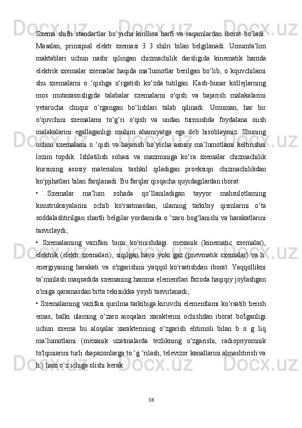 Sxema   shifri   standartlar   bo‘yicha   kirillisa   harfi   va   raqamlardan   iborat   bo’ladi.
Masalan,   prinsipial   elektr   sxemasi   3   3   shilri   bilan   belgilanadi.   Umumta’lim
maktablari   uchun   nashr   qilingan   chizmachilik   darsligida   kinematik   hamda
elektrik   sxemalar   sxemalar   haqida   ma’lumotlar   berilgan   bo‘lib,   o   kquvchilami
shu   sxemalarni   o   ‘qishga   o‘rgatish   ko‘zda   tutilgan.   Kasb-hunar   kollejlarning
mos   mutaxassisligida   talabalar   sxemalarni   o'qish   va   bajarish   malakalarini
yetarucha   chuqur   o‘rgangan   bo‘lishlari   talab   qilinadi.   Umuman,   har   bir
o'quvchini   sxemalarni   to‘g‘ri   o'qish   va   undan   turmushda   foydalana   oiish
malakalarini   egallaganligi   muhim   ahamiyatga   ega   deb   hisoblaymiz.   Shuning
uchun   sxemalami   o   ‘qish   va   bajarish   bo’yicha   asosiy   ma’lumotlami   keltirishni
lozim   topdik.   Ishlatilish   sohasi   va   mazmuniga   ko‘ra   sxemalar   chizmachilik
kursining   asosiy   materialini   tashkil   qiladigan   proeksiqn   chizmachilikdan
ko'pjihatlari bilan farqlanadi. Bu farqlar qisqacha quyidagilardan iborat:
•   Sxemalar   ma’lum   sohada   qo‘llaniladigan   tayyor   mahsulotlaming
konstruksiyalarini   ochib   ko'rsatmasdan,   ulaming   tarkibiy   qismlarini   o‘ta
soddalashtirilgan shartli belgilar yordamida o ‘zaro bog‘lanishi va harakatlarini
tasvirlaydi;
•   Sxemalaming   vazifasi   biror   ko'rinishdagi:   mexanik   (kinematic   sxemalar),
elektrik   (elektr   sxemalari),   siqilgan   havo   yoki   gaz   (pnevmatik   sxemalar)   va   h.
energiyaning   harakati   va   o'zgarishini   yaqqol   ko'rsatishdan   iborat.   Yaqqollikni
ta’minlash maqsadida sxemaning hamma elementlari fazoda haqiqiy joylashgan
o'miga qaramasdan bitta tekisiikka yoyib tasvirlanadi;
• Sxemalaming vazifasi qurilma tarkibiga kiruvchi elementlami ko‘rsatib berish
emas,   balki   ulaming   o‘zaro   aioqalari   xarakterini   ochishdan   iborat   bo'lganligi
uchun   sxema   bu   aloqalar   xarakterining   o‘zgarish   ehtimoli   bilan   b   o   g   liq
ma’lumotlami   (mexanik   uzatmalarda   tezlikning   o‘zgarishi,   radiopriyomnik
to'lqiniarini turli diapazonlarga to ‘g ‘rilash, televizor kanallarini almashtirish va
h.) ham o‘z ichiga olishi kerak. 
18