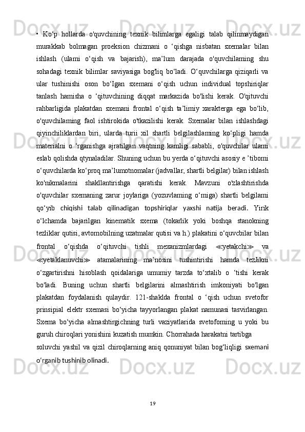 •   Ko‘p   hollarda   o'quvchining   texnik   bilimlarga   egaligi   talab   qilinmaydigan
murakkab   bolmagan   proeksion   chizmani   o   ‘qishga   nisbatan   sxemalar   bilan
ishlash   (ulami   o‘qish   va   bajarish),   ma’lum   darajada   o'quvchilaming   shu
sohadagi   texnik   bilimlar   saviyasiga   bog'liq   bo‘ladi.   O‘quvchilarga   qiziqarli   va
ular   tushinishi   oson   bo‘Igan   sxemani   o‘qish   uchun   individual   topshiriqlar
tanlash   hamisha   o   ‘qituvchining   diqqat   markazida   bo'lishi   kerak.   O'qituvchi
rahbarligida   plakatdan   sxemani   frontal   o‘qish   ta’limiy   xarakterga   ega   bo‘lib,
o'quvchilaming   faol   ishtirokida   o'tkazilishi   kerak.   Sxemalar   bilan   ishlashdagi
qiyinchiliklardan   biri,   ularda   turii   xil   shartli   belgilashlaming   ko‘pligi   hamda
materialni   o   ‘rganishga   ajratilgan   vaqtning   kamligi   sababli,   o'quvchilar   ulami
eslab qolishda qtynaladilar. Shuning uchun bu yerda o‘qituvchi asosiy e ’tibomi
o‘quvchilarda ko‘proq ma’lumotnomalar (jadvallar, shartli belgilar) bilan ishlash
ko'nikmalarini   shakllantirishga   qaratishi   kerak.   Mavzuni   o'zlashtirishda
o'quvchilar   sxemaning   zarur   joylariga   (yozuvlaming   o‘miga)   shartli   belgilami
qo‘yib   chiqishi   talab   qilinadigan   topshiriqlar   yaxshi   natija   beradi.   Yirik
o‘lchamda   bajarilgan   kinematik   sxema   (tokarlik   yoki   boshqa   stanokning
tezliklar qutisi, avtomobilning uzatmalar qutisi va h.) plakatini o‘quvcbilar bilan
frontal   o‘qishda   o‘qituvchi   tishli   mexanizmlardagi   ≪ yetakchi ≫   va
≪ yetaklanuvchi ≫   atamalarining   ma’nosini   tushintirishi   hamda   tezJikni
o‘zgartirishni   hisoblash   qoidalariga   umumiy   tarzda   to‘xtalib   o   ‘tishi   kerak
bo'ladi.   Buning   uchun   shartli   belgilarini   almashtirish   imkoniyati   bo'lgan
plakatdan   foydalanish   qulaydir.   121-shaklda   frontal   o   ‘qish   uchun   svetofor
prinsipial   elektr   sxemasi   bo‘yicha   tayyorlangan   plakat   namunasi   tasvirlangan.
Sxema   bo‘yicha   almashtirgichning   turli   vaziyatlarida   svetofoming   u   yoki   bu
guruh chiroqlari yonishini kuzatish mumkin. Chorrahada harakatni tartibga
soluvchi   yashil   va qizil   chiroqlarning  aniq qonuniyat   bilan bog‘liqligi   sxemani
o‘rganib tushinib olinadi.
19 