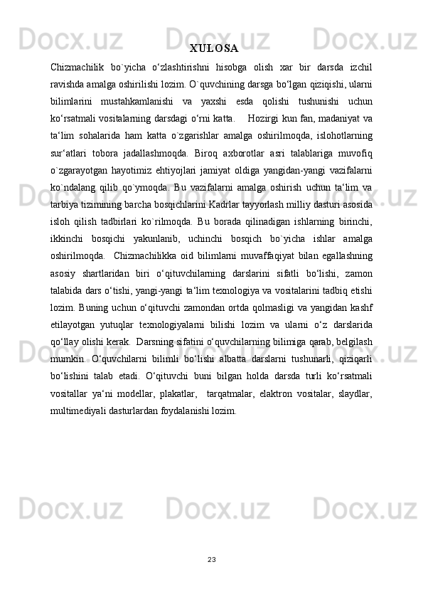 XULOSA
Chizmachilik   bo`yicha   o‘zlashtirishni   hisobga   olish   xar   bir   darsda   izchil
ravishda amalga oshirilishi lozim. O`quvchining darsga bo‘lgan qiziqishi, ularni
bilimlarini   mustahkamlanishi   va   yaxshi   esda   qolishi   tushunishi   uchun
ko‘rsatmali vositalarning darsdagi o‘rni katta.       Hozirgi kun fan, madaniyat va
ta‘lim   sohalarida   ham   katta   o`zgarishlar   amalga   oshirilmoqda,   islohotlarning
sur‘atlari   tobora   jadallashmoqda.   Biroq   axborotlar   asri   talablariga   muvofiq
o`zgarayotgan   hayotimiz   ehtiyojlari   jamiyat   oldiga   yangidan-yangi   vazifalarni
ko`ndalang   qilib   qo`ymoqda.   Bu   vazifalarni   amalga   oshirish   uchun   ta‘lim   va
tarbiya tizimining barcha bosqichlarini Kadrlar tayyorlash milliy dasturi asosida
isloh   qilish   tadbirlari   ko`rilmoqda.   Bu   borada   qilinadigan   ishlarning   birinchi,
ikkinchi   bosqichi   yakunlanib,   uchinchi   bosqich   bo`yicha   ishlar   amalga
oshirilmoqda.     Chizmachilikka   oid   bilimlarni   muvaffaqiyat   bilan   egallashning
asosiy   shartlaridan   biri   o‘qituvchilarning   darslarini   sifatli   bo‘lishi,   zamon
talabida dars o‘tishi, yangi-yangi ta‘lim texnologiya va vositalarini tadbiq etishi
lozim. Buning  uchun  o‘qituvchi   zamondan  ortda  qolmasligi   va yangidan  kashf
etilayotgan   yutuqlar   texnologiyalarni   bilishi   lozim   va   ularni   o‘z   darslarida
qo‘llay olishi kerak.  Darsning sifatini o‘quvchilarning bilimiga qarab, belgilash
mumkin.   O‘quvchilarni   bilimli   bo‘lishi   albatta   darslarni   tushunarli,   qiziqarli
bo‘lishini   talab   etadi.   O‘qituvchi   buni   bilgan   holda   darsda   turli   ko‘rsatmali
vositallar   ya‘ni   modellar,   plakatlar,     tarqatmalar,   elaktron   vositalar,   slaydlar,
multimediyali dasturlardan foydalanishi lozim.
23