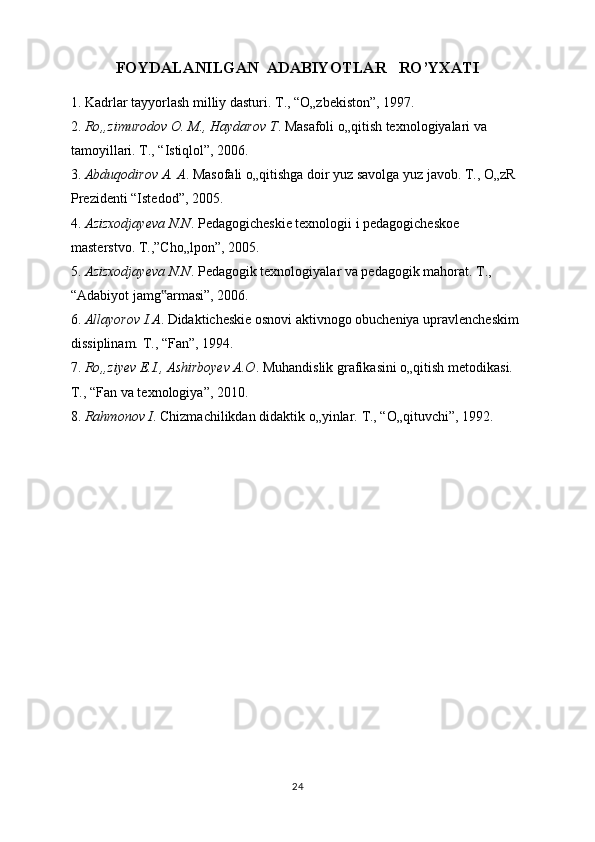 FOYDALANILGAN  ADABIYOTLAR   RO’YXATI
1. Kadrlar tayyorlash milliy dasturi. T., “O„zbekiston”, 1997. 
2.  Ro„zimurodov O. M., Haydarov T . Masafoli o„qitish texnologiyalari va 
tamoyillari. T., “Istiqlol”, 2006. 
3.  Abduqodirov A. A . Masofali o„qitishga doir yuz savolga yuz javob. T., O„zR 
Prezidenti “Istedod”, 2005. 
4.  Azizxodjayeva N.N . Pedagogicheskie texnologii i pedagogicheskoe 
masterstvo.  Т .,”Cho„lpon”, 2005. 
5.  Azizxodjayeva N.N . Pedagogik texnologiyalar va pedagogik mahorat. T., 
“Adabiyot jamg armasi”, 2006. ‟
6.  Allayorov I.A . Didakticheskie osnovi aktivnogo obucheniya upravlencheskim 
dissiplinam. T., “Fan”, 1994. 
7.  Ro„ziyev E.I., Ashirboyev A.O . Muhandislik grafikasini o„qitish metodikasi. 
T., “Fan va texnologiya”, 2010. 
8.  Rahmonov I . Chizmachilikdan didaktik o„yinlar.  T., “O„qituvchi”, 1992.
24 