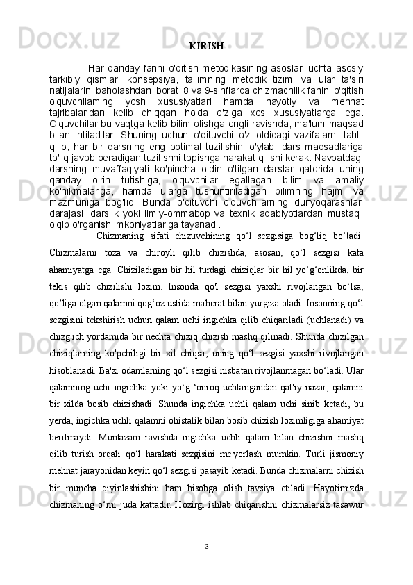 KIRISH
                    Har   qanday   fanni   o'qitish   metodikasining   asoslari   uchta   asosiy
tarkibiy   qismlar:   konsepsiya,   ta'limning   metodik   tizimi   va   ular   ta'siri
natijalarini baholashdan iborat. 8 va 9-sinflarda chizmachilik fanini o'qitish
o'quvchilaming   yosh   xususiyatlari   hamda   hayotiy   va   mehnat
tajribalaridan   kelib   chiqqan   holda   o'ziga   xos   xususiyatlarga   ega.
O'quvchilar bu vaqtga kelib bilim olishga ongli ravishda, ma'lum maqsad
bilan   intiladilar.   Shuning   uchun   o'qituvchi   o'z   oldidagi   vazifalarni   tahlil
qilib,   har   bir   darsning   eng   optimal   tuzilishini   o'ylab,   dars   maqsadlariga
to'liq javob beradigan tuzilishni topishga harakat qilishi kerak. Navbatdagi
darsning   muvaffaqiyati   ko'pincha   oldin   o'tilgan   darslar   qatorida   uning
qanday   o'rin   tutishiga,   o'quvchilar   egallagan   bilim   va   amaliy
ko'nikmalariga,   hamda   ularga   tushuntiriladigan   bilimning   hajmi   va
mazmuniga   bog'liq.   Bunda   o'qituvchi   o'quvchilarning   dunyoqarashlari
darajasi,   darslik   yoki   ilmiy-ommabop   va   texnik   adabiyotlardan   mustaqil
o'qib o'rganish imkoniyatlariga tayanadi.
                Chizmaning   sifati   chizuvchining   qo‘l   sezgisiga   bog‘liq   bo‘!adi.
Chizmalarni   toza   va   chiroyli   qilib   chizishda,   asosan,   qo‘l   sezgisi   kata
ahamiyatga   ega.   Chiziladigan   bir   hil   turdagi   chiziqlar   bir   hil   yo‘g‘onlikda,   bir
tekis   qilib   chizilishi   lozim.   Insonda   qo'l   sezgisi   yaxshi   rivojlangan   bo‘lsa,
qo’liga olgan qalamni qog‘oz ustida mahorat bilan yurgiza oladi. Insonning qo‘l
sezgisini   tekshirish   uchun   qalam   uchi   ingichka   qilib   chiqariladi   (uchlanadi)   va
chizg'ich yordamida bir nechta chiziq chizish mashq qilinadi. Shunda chizilgan
chiziqlarning   ko'pchiligi   bir   xil   chiqsa,   uning   qo‘l   sezgisi   yaxshi   rivojlangan
hisoblanadi. Ba'zi odamlarning qo‘l sezgisi nisbatan rivojlanmagan bo‘ladi. Ular
qalamning   uchi   ingichka   yoki   yo‘g   ‘onroq   uchlangandan   qat'iy   nazar,   qalamni
bir   xilda   bosib   chizishadi.   Shunda   ingichka   uchli   qalam   uchi   sinib   ketadi,   bu
yerda, ingichka uchli qalamni ohistalik bilan bosib chizish lozimligiga ahamiyat
berilmaydi.   Muntazam   ravishda   ingichka   uchli   qalam   bilan   chizishni   mashq
qilib   turish   orqali   qo‘l   harakati   sezgisini   me'yorlash   mumkin.   Turli   jismoniy
mehnat jarayonidan keyin qo‘l sezgisi pasayib ketadi. Bunda chizmalarni chizish
bir   muncha   qiyinlashishini   ham   hisobga   olish   tavsiya   etiladi.   Hayotimizda
chizmaning o‘rni juda kattadir. Hozirgi ishlab chiqarishni chizmalarsiz tasawur
3