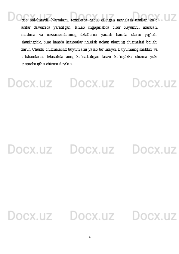 etib   boMmaydi.   Narsalarni   texnikada   qabul   qilingan   tasvirlash   usullari   ko‘p
asrlar   davomida   yaratilgan.   Ishlab   chgiqarishda   biror   buyumni,   masalan,
mashina   va   mexanizmlarning   detallarini   yasash   hamda   ularni   yig‘ish,
shuningdek,   bino   hamda   inshootlar   nqurish   uchun   ularning   chizmalari   boiishi
zarur. Chunki chizmalarsiz buyumlarni yasab bo’lmaydi. Buyumning shaklini va
o‘lchamlarini   tekislikda   aniq   ko‘rsatadigan   tasvir   ko‘mpleks   chizma   yoki
qisqacha qilib chizma deyiladi.  
4