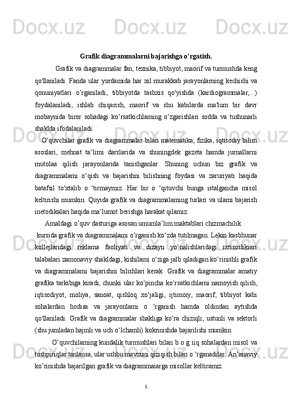 Grafik diagrammalarni bajarishga o’rgatish.
            Grafik va diagrammalar fan, texnika, tibbiyot, maorif va turmushda keng
qo'llaniladi. Fanda ular yordamida har xil murakkab jarayonlarning   kechishi va
qonuniyatlari   o’rganiladi,   tibbiyotda   tashxis   qo'yishda   (kardiogrammalar,...)
foydalaniladi,   ishlab   chiqarish,   maorif   va   shu   kabilarda   ma'lum   bir   davr
mobaynida   biror   sohadagi   ko‘rsatkichlaming   o‘zgarishlari   sodda   va   tushunarli
shaklda ifodalaniladi. 
     O‘quvchilar grafik va diagrammalar bilan matematika, fizika, iqtisodiy bilim
asoslari,   mehnat   ta’limi   darslarida   va   shuningdek   gazeta   hamda   jurnallarni
mutolaa   qilish   jarayonlarida   tanishganlar.   Shuning   uchun   biz   grafik   va
diagrammalami   o‘qish   va   bajarishni   bilishning   foydasi   va   zaruriyati   haqida
batafsil   to'xtalib   o   ‘tirmaymiz.   Har   bir   o   ‘qituvchi   bunga   istalgancha   misol
keltirishi mumkin. Quyida grafik va diagrammalaming turlari va ulami bajarish
inetodikalari haqida ma’lumot berishga harakat qilamiz.
      Amaldagi o’quv dasturiga asosan umumla’lim maktablari chizmachilik
 kursida grafik va diagrammalami o’rganish ko‘zda tutilmagan. Lekin kasbhunar
kollejlaridagi   reklama   faoliyati   va   dizayn   yo‘nalishlaridagi   ixtisoslikiari
talabalari zamonaviy shakldagi, kishilami o‘ziga jalb qiladigan ko‘rinishli grafik
va   diagrammalami   bajarishni   bilishlari   kerak.   Grafik   va   diagrammalar   amatiy
grafika tarkibiga kiradi, chunki ular ko‘pincha ko‘rsatkichlarni namoyish qilish,
iqtisodiyot,   moliya,   sanoat,   qishloq   xo‘jaligi,   ijtimoiy,   maorif,   tibbiyot   kabi
sohalardan   hodisa   va   jarayonlami   o   ‘rganish   hamda   oldindan   aytishda
qo'llaniladi.  Grafik  va  diagrammalar   shakliga   ko‘ra  chiziqli,  ustunli  va  sektorli
(shu jumladan hajmli va uch o‘lchamli) kokrinishda bajarilishi mumkin.
               O‘quvchilaming kundalik turmushlari bilan b o g iiq sohalardan misol va
toshpiriqlar tanlansa, ular ushbu mavzuni qiziqish bilan o ‘rganadilar. An’anaviy
ko’rinishda bajarilgan grafik va diagrammaiarga misollar keltiramiz.
5 